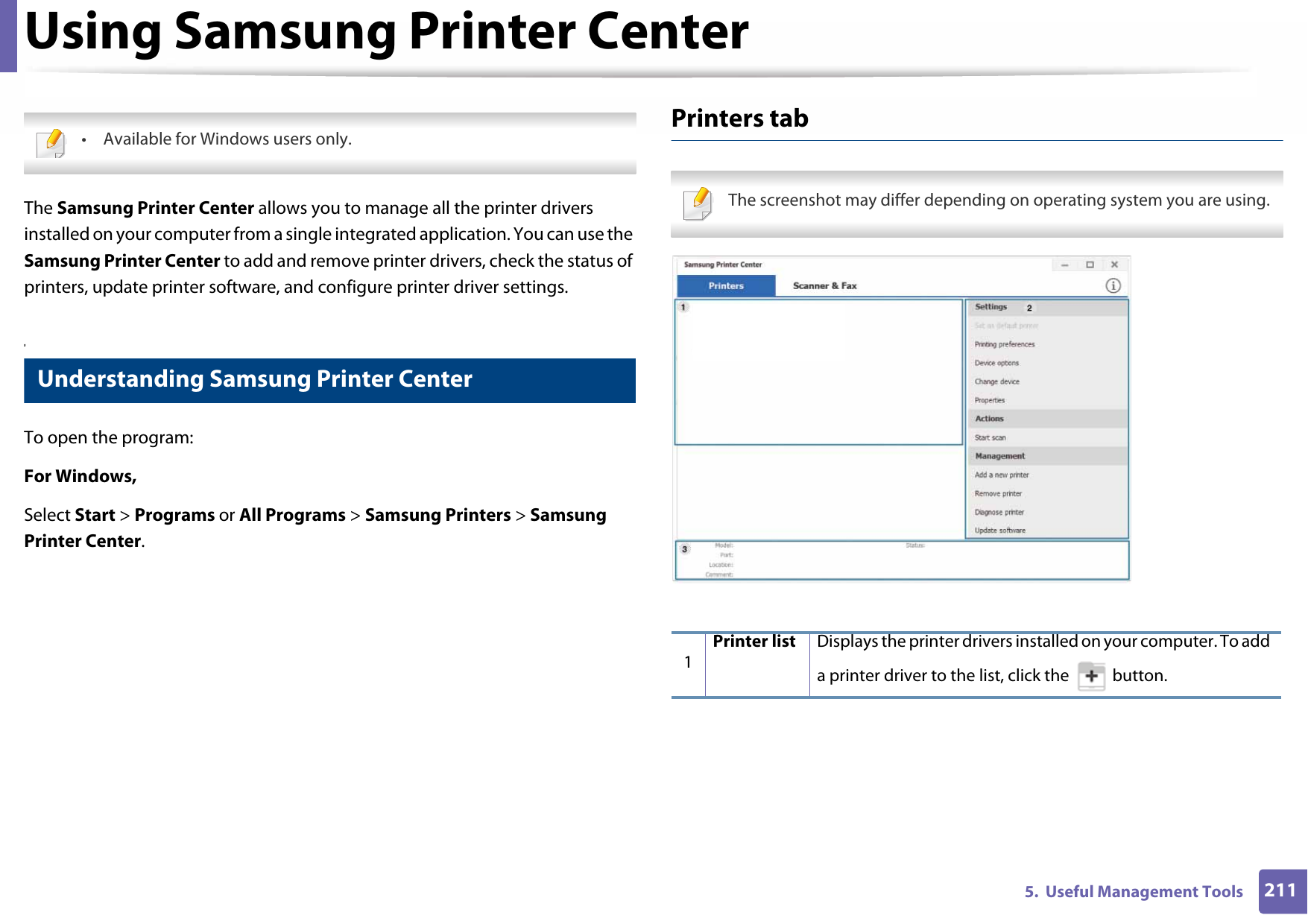 2115.  Useful Management ToolsUsing Samsung Printer Center • Available for Windows users only. The Samsung Printer Center allows you to manage all the printer drivers installed on your computer from a single integrated application. You can use the Samsung Printer Center to add and remove printer drivers, check the status of printers, update printer software, and configure printer driver settings.5 Understanding Samsung Printer CenterTo open the program: For Windows,Select Start &gt; Programs or All Programs &gt; Samsung Printers &gt; Samsung Printer Center.Printers tab The screenshot may differ depending on operating system you are using. 1Printer list Displays the printer drivers installed on your computer. To add a printer driver to the list, click the   button.