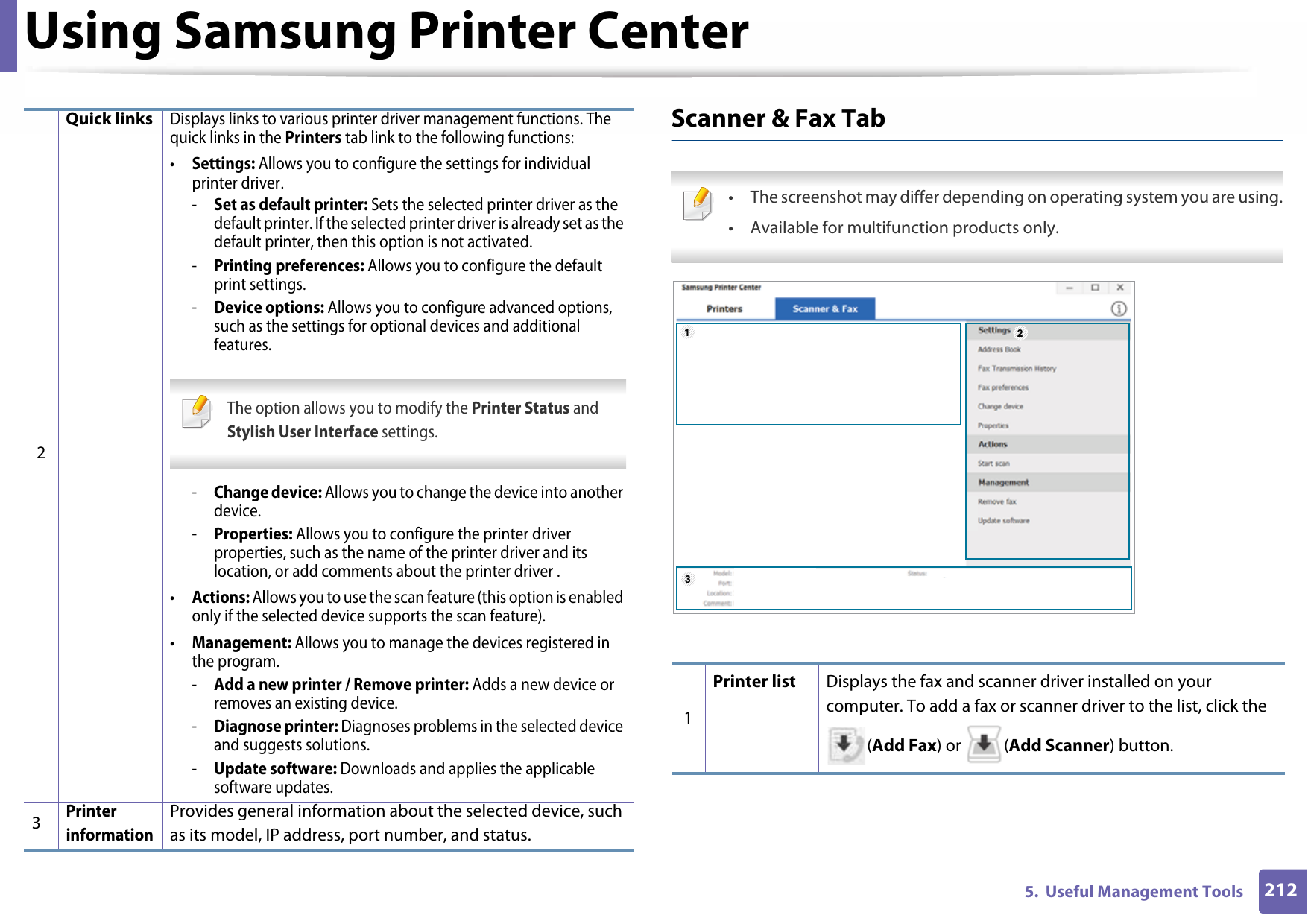 Using Samsung Printer Center2125.  Useful Management ToolsScanner &amp; Fax Tab • The screenshot may differ depending on operating system you are using.• Available for multifunction products only. 2Quick linksDisplays links to various printer driver management functions. The quick links in the Printers tab link to the following functions:•Settings: Allows you to configure the settings for individual printer driver.-Set as default printer: Sets the selected printer driver as the default printer. If the selected printer driver is already set as the default printer, then this option is not activated.-Printing preferences: Allows you to configure the default print settings.-Device options: Allows you to configure advanced options, such as the settings for optional devices and additional features. The option allows you to modify the Printer Status and Stylish User Interface settings. -Change device: Allows you to change the device into another device.-Properties: Allows you to configure the printer driver properties, such as the name of the printer driver and its location, or add comments about the printer driver .•Actions: Allows you to use the scan feature (this option is enabled only if the selected device supports the scan feature).•Management: Allows you to manage the devices registered in the program.-Add a new printer / Remove printer: Adds a new device or removes an existing device.-Diagnose printer: Diagnoses problems in the selected device and suggests solutions.-Update software: Downloads and applies the applicable software updates.3Printer informationProvides general information about the selected device, such as its model, IP address, port number, and status.1Printer list Displays the fax and scanner driver installed on your computer. To add a fax or scanner driver to the list, click the (Add Fax) or  (Add Scanner) button.123