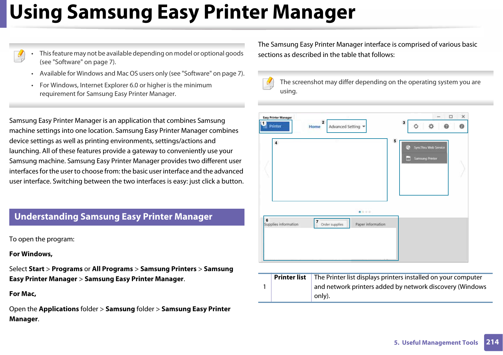 2145.  Useful Management ToolsUsing Samsung Easy Printer Manager • This feature may not be available depending on model or optional goods (see &quot;Software&quot; on page 7).• Available for Windows and Mac OS users only (see &quot;Software&quot; on page 7).• For Windows, Internet Explorer 6.0 or higher is the minimum requirement for Samsung Easy Printer Manager. Samsung Easy Printer Manager is an application that combines Samsung machine settings into one location. Samsung Easy Printer Manager combines device settings as well as printing environments, settings/actions and launching. All of these features provide a gateway to conveniently use your Samsung machine. Samsung Easy Printer Manager provides two different user interfaces for the user to choose from: the basic user interface and the advanced user interface. Switching between the two interfaces is easy: just click a button.6 Understanding Samsung Easy Printer ManagerTo open the program: For Windows,Select Start &gt; Programs or All Programs &gt; Samsung Printers &gt; Samsung Easy Printer Manager &gt; Samsung Easy Printer Manager.For Mac,Open the Applications folder &gt; Samsung folder &gt; Samsung Easy Printer Manager.The Samsung Easy Printer Manager interface is comprised of various basic sections as described in the table that follows: The screenshot may differ depending on the operating system you are using. 1Printer list The Printer list displays printers installed on your computer and network printers added by network discovery (Windows only).1564327