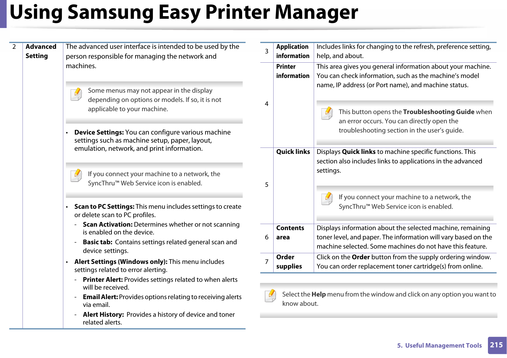 Using Samsung Easy Printer Manager2155.  Useful Management Tools Select the Help menu from the window and click on any option you want to know about. 2Advanced SettingThe advanced user interface is intended to be used by the person responsible for managing the network and machines. Some menus may not appear in the display depending on options or models. If so, it is not applicable to your machine. •Device Settings: You can configure various machine settings such as machine setup, paper, layout, emulation, network, and print information. If you connect your machine to a network, the SyncThru™ Web Service icon is enabled. •Scan to PC Settings: This menu includes settings to create or delete scan to PC profiles.-Scan Activation: Determines whether or not scanning is enabled on the device.-Basic tab:  Contains settings related general scan and device settings.•Alert Settings (Windows only): This menu includes settings related to error alerting.-Printer Alert: Provides settings related to when alerts will be received.-Email Alert: Provides options relating to receiving alerts via email.-Alert History:  Provides a history of device and toner related alerts.3Application informationIncludes links for changing to the refresh, preference setting, help, and about.4Printer informationThis area gives you general information about your machine. You can check information, such as the machine’s model name, IP address (or Port name), and machine status. This button opens the Troubleshooting Guide when an error occurs. You can directly open the troubleshooting section in the user’s guide. 5Quick links Displays Quick links to machine specific functions. This section also includes links to applications in the advanced settings. If you connect your machine to a network, the SyncThru™ Web Service icon is enabled. 6Contents areaDisplays information about the selected machine, remaining toner level, and paper. The information will vary based on the machine selected. Some machines do not have this feature.7Order suppliesClick on the Order button from the supply ordering window. You can order replacement toner cartridge(s) from online.