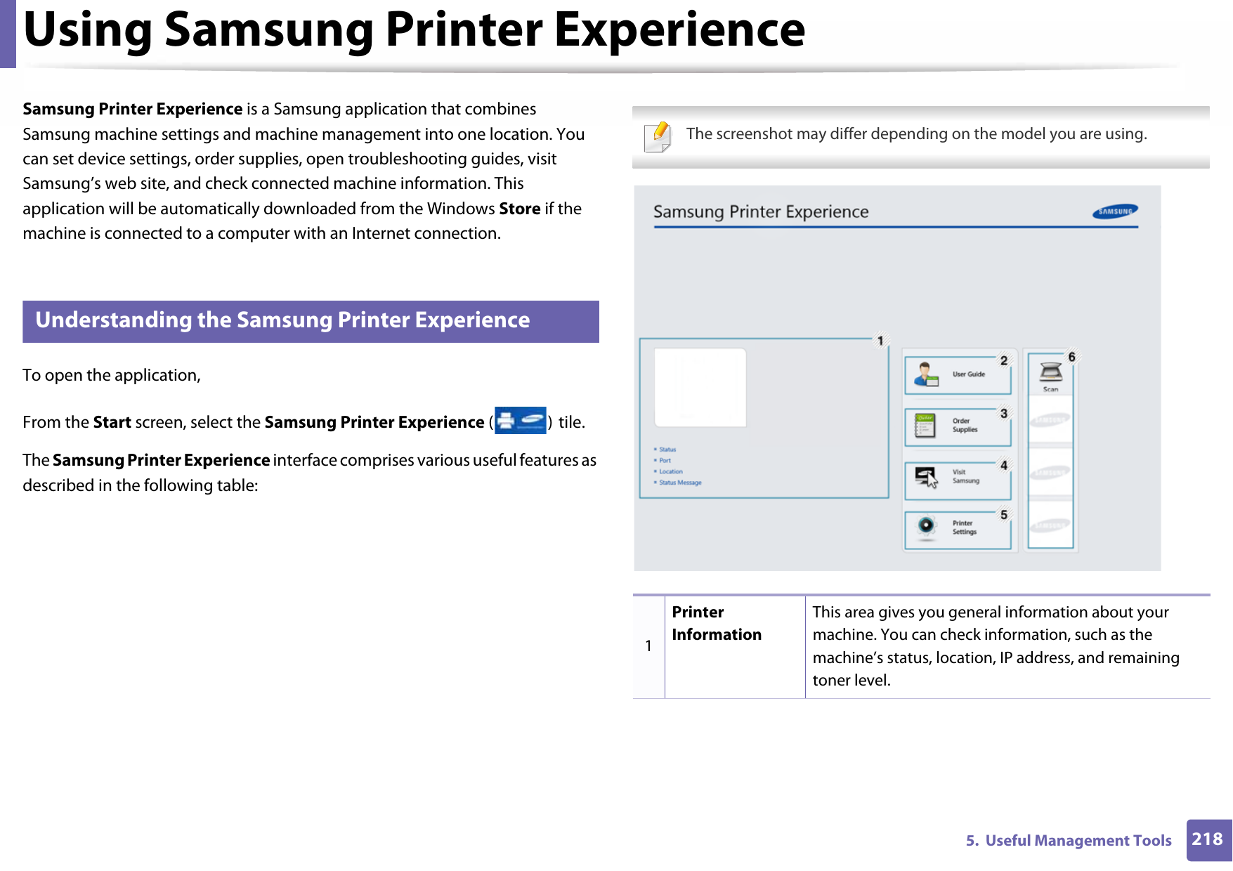 2185.  Useful Management ToolsUsing Samsung Printer Experience Samsung Printer Experience is a Samsung application that combines Samsung machine settings and machine management into one location. You can set device settings, order supplies, open troubleshooting guides, visit Samsung’s web site, and check connected machine information. This application will be automatically downloaded from the Windows Store if the machine is connected to a computer with an Internet connection.8 Understanding the Samsung Printer ExperienceTo open the application, From the Start screen, select the Samsung Printer Experience () tile.The Samsung Printer Experience interface comprises various useful features as described in the following table: The screenshot may differ depending on the model you are using. 1Printer InformationThis area gives you general information about your machine. You can check information, such as the machine’s status, location, IP address, and remaining toner level.