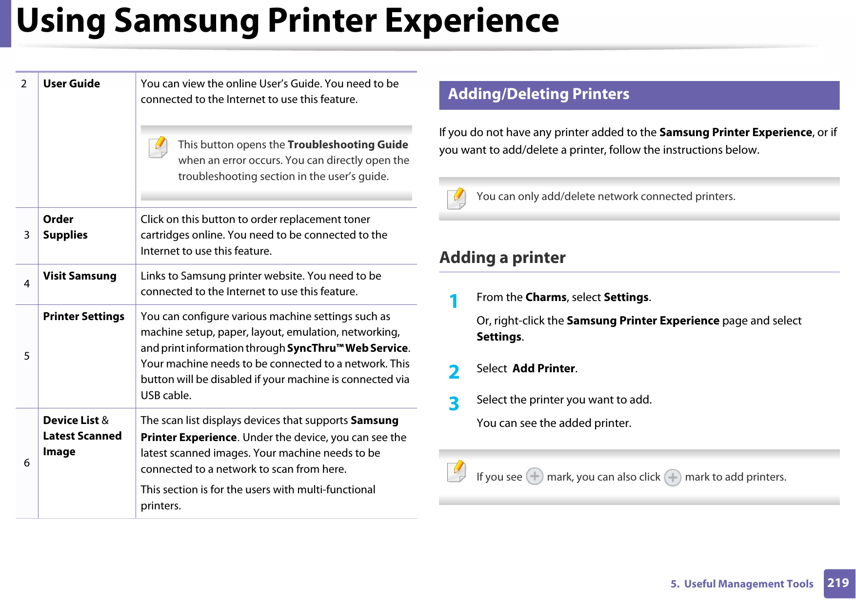 Using Samsung Printer Experience2195.  Useful Management Tools9 Adding/Deleting PrintersIf you do not have any printer added to the Samsung Printer Experience, or if you want to add/delete a printer, follow the instructions below. You can only add/delete network connected printers. Adding a printer1From the Charms, select Settings.Or, right-click the Samsung Printer Experience page and select Settings.2  Select  Add Printer.3  Select the printer you want to add.You can see the added printer. If you see   mark, you can also click   mark to add printers. 2User Guide You can view the online User’s Guide. You need to be connected to the Internet to use this feature. This button opens the Troubleshooting Guide when an error occurs. You can directly open the troubleshooting section in the user’s guide. 3Order SuppliesClick on this button to order replacement toner cartridges online. You need to be connected to the Internet to use this feature.4Visit Samsung Links to Samsung printer website. You need to be connected to the Internet to use this feature.5Printer Settings You can configure various machine settings such as machine setup, paper, layout, emulation, networking, and print information through SyncThru™ Web Service. Your machine needs to be connected to a network. This button will be disabled if your machine is connected via USB cable.6Device List &amp; Latest Scanned ImageThe scan list displays devices that supports Samsung Printer Experience. Under the device, you can see the latest scanned images. Your machine needs to be connected to a network to scan from here.This section is for the users with multi-functional printers.