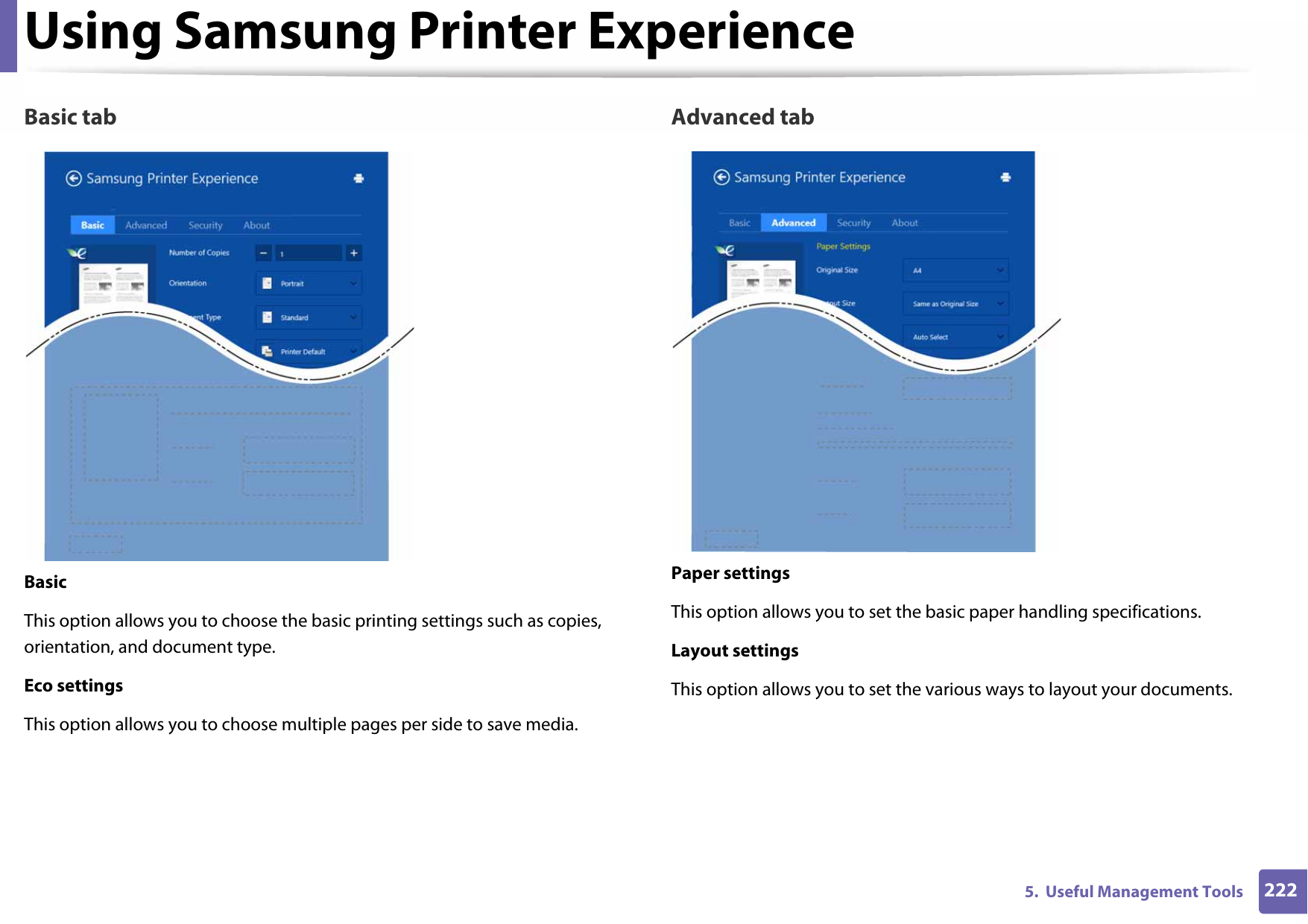 Using Samsung Printer Experience2225.  Useful Management ToolsBasic tabBasicThis option allows you to choose the basic printing settings such as copies, orientation, and document type.Eco settingsThis option allows you to choose multiple pages per side to save media.Advanced tabPaper settingsThis option allows you to set the basic paper handling specifications.Layout settingsThis option allows you to set the various ways to layout your documents.