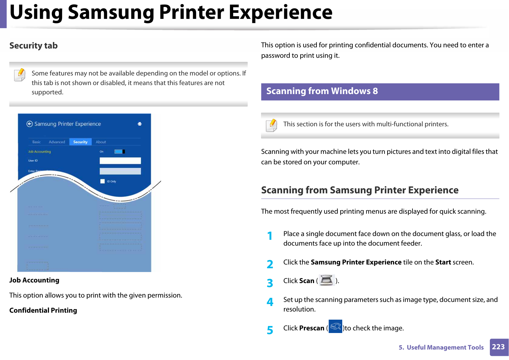 Using Samsung Printer Experience2235.  Useful Management ToolsSecurity tab Some features may not be available depending on the model or options. If this tab is not shown or disabled, it means that this features are not supported. Job AccountingThis option allows you to print with the given permission.Confidential PrintingThis option is used for printing confidential documents. You need to enter a password to print using it.11 Scanning from Windows 8 This section is for the users with multi-functional printers. Scanning with your machine lets you turn pictures and text into digital files that can be stored on your computer.Scanning from Samsung Printer ExperienceThe most frequently used printing menus are displayed for quick scanning.1Place a single document face down on the document glass, or load the documents face up into the document feeder.2  Click the Samsung Printer Experience tile on the Start screen.3  Click Scan ().4  Set up the scanning parameters such as image type, document size, and resolution.5  Click Prescan ( )to check the image.