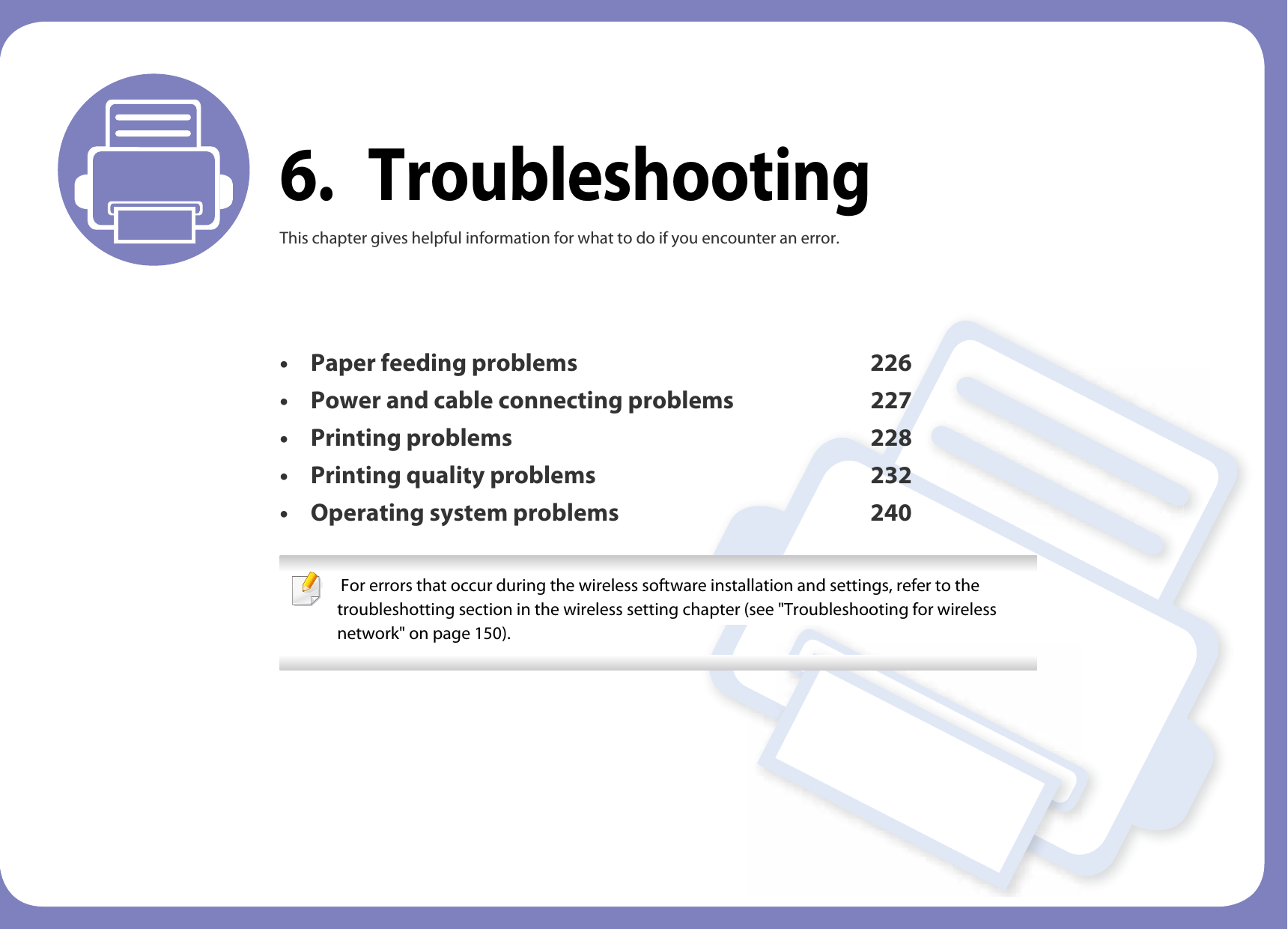 6. TroubleshootingThis chapter gives helpful information for what to do if you encounter an error.• Paper feeding problems 226• Power and cable connecting problems 227• Printing problems 228• Printing quality problems 232• Operating system problems 240  For errors that occur during the wireless software installation and settings, refer to the troubleshotting section in the wireless setting chapter (see &quot;Troubleshooting for wireless network&quot; on page 150). 