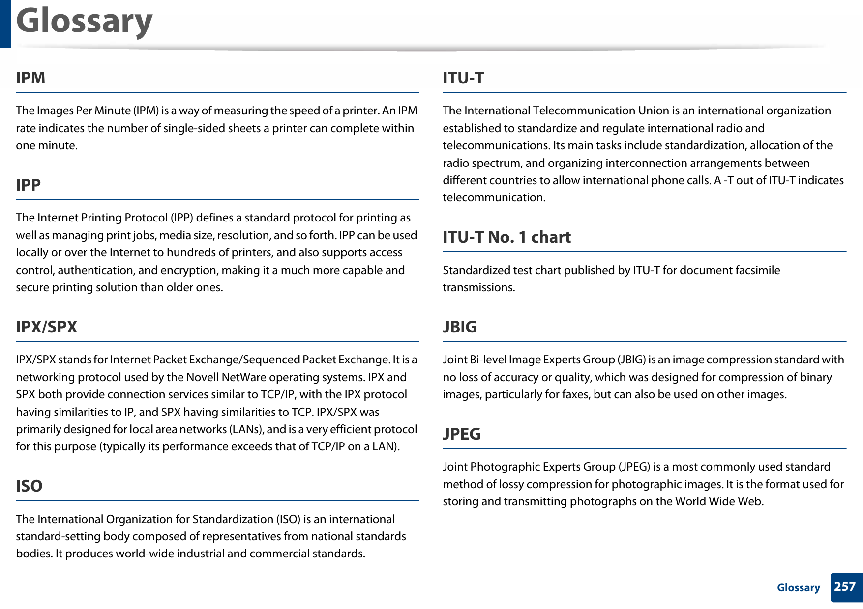 Glossary257 GlossaryIPMThe Images Per Minute (IPM) is a way of measuring the speed of a printer. An IPM rate indicates the number of single-sided sheets a printer can complete within one minute.IPPThe Internet Printing Protocol (IPP) defines a standard protocol for printing as well as managing print jobs, media size, resolution, and so forth. IPP can be used locally or over the Internet to hundreds of printers, and also supports access control, authentication, and encryption, making it a much more capable and secure printing solution than older ones.IPX/SPXIPX/SPX stands for Internet Packet Exchange/Sequenced Packet Exchange. It is a networking protocol used by the Novell NetWare operating systems. IPX and SPX both provide connection services similar to TCP/IP, with the IPX protocol having similarities to IP, and SPX having similarities to TCP. IPX/SPX was primarily designed for local area networks (LANs), and is a very efficient protocol for this purpose (typically its performance exceeds that of TCP/IP on a LAN).ISOThe International Organization for Standardization (ISO) is an international standard-setting body composed of representatives from national standards bodies. It produces world-wide industrial and commercial standards.ITU-TThe International Telecommunication Union is an international organization established to standardize and regulate international radio and telecommunications. Its main tasks include standardization, allocation of the radio spectrum, and organizing interconnection arrangements between different countries to allow international phone calls. A -T out of ITU-T indicates telecommunication.ITU-T No. 1 chartStandardized test chart published by ITU-T for document facsimile transmissions.JBIGJoint Bi-level Image Experts Group (JBIG) is an image compression standard with no loss of accuracy or quality, which was designed for compression of binary images, particularly for faxes, but can also be used on other images.JPEGJoint Photographic Experts Group (JPEG) is a most commonly used standard method of lossy compression for photographic images. It is the format used for storing and transmitting photographs on the World Wide Web.