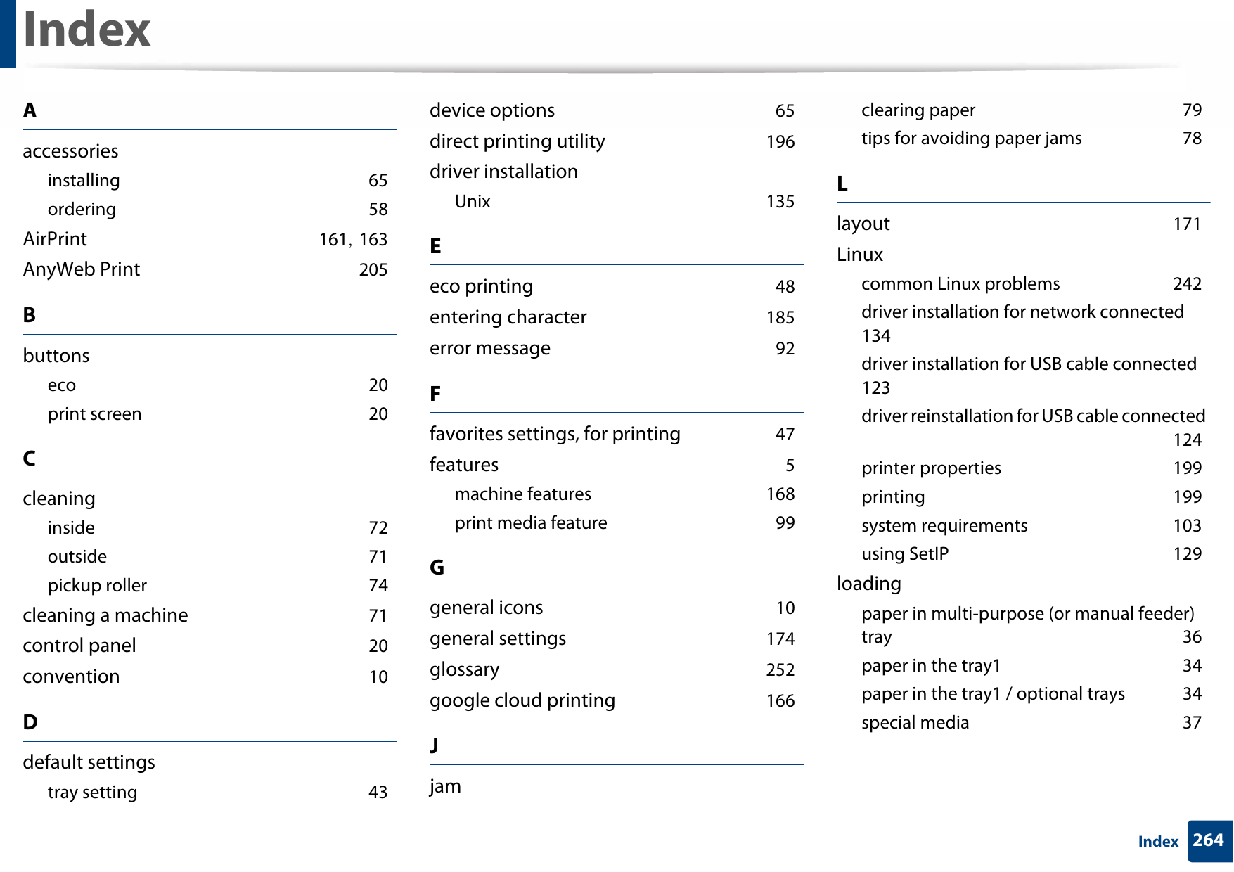 264IndexIndexAaccessoriesinstalling 65ordering 58AirPrint 161, 163AnyWeb Print 205Bbuttonseco 20print screen 20Ccleaninginside 72outside 71pickup roller 74cleaning a machine 71control panel 20convention 10Ddefault settingstray setting 43device options 65direct printing utility 196driver installationUnix 135Eeco printing 48entering character 185error message 92Ffavorites settings, for printing 47features 5machine features 168print media feature 99Ggeneral icons 10general settings 174glossary 252google cloud printing 166Jjamclearing paper 79tips for avoiding paper jams 78Llayout 171Linuxcommon Linux problems 242driver installation for network connected 134driver installation for USB cable connected 123driver reinstallation for USB cable connected 124printer properties 199printing 199system requirements 103using SetIP 129loadingpaper in multi-purpose (or manual feeder) tray 36paper in the tray1 34paper in the tray1 / optional trays 34special media 37