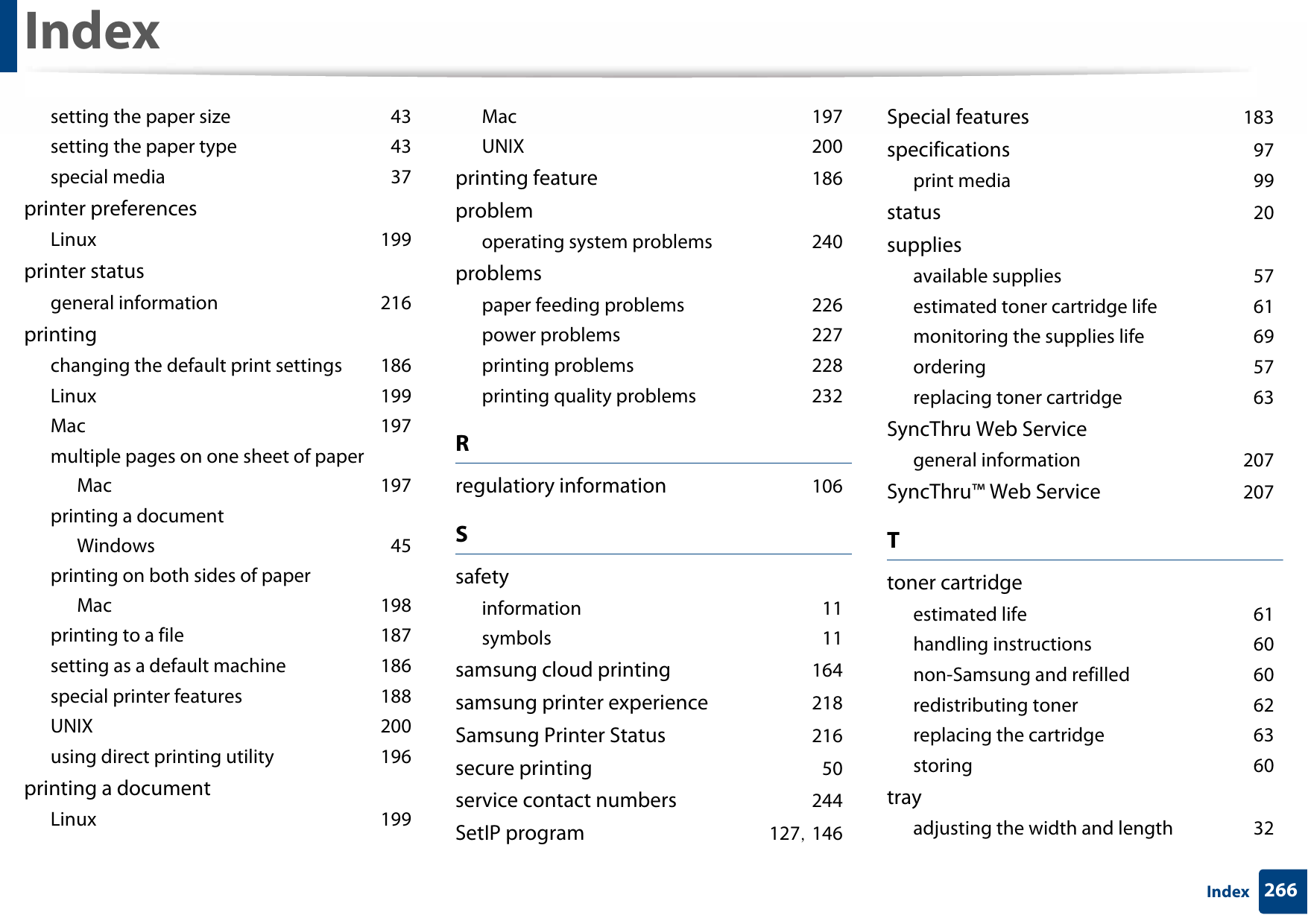 Index266Indexsetting the paper size 43setting the paper type 43special media 37printer preferencesLinux 199printer statusgeneral information 216printingchanging the default print settings 186Linux 199Mac 197multiple pages on one sheet of paperMac 197printing a documentWindows 45printing on both sides of paperMac 198printing to a file 187setting as a default machine 186special printer features 188UNIX 200using direct printing utility 196printing a documentLinux 199Mac 197UNIX 200printing feature 186problemoperating system problems 240problemspaper feeding problems 226power problems 227printing problems 228printing quality problems 232Rregulatiory information 106Ssafetyinformation 11symbols 11samsung cloud printing 164samsung printer experience 218Samsung Printer Status 216secure printing 50service contact numbers 244SetIP program 127, 146Special features 183specifications 97print media 99status 20suppliesavailable supplies 57estimated toner cartridge life 61monitoring the supplies life 69ordering 57replacing toner cartridge 63SyncThru Web Servicegeneral information 207SyncThru™ Web Service 207Ttoner cartridgeestimated life 61handling instructions 60non-Samsung and refilled 60redistributing toner 62replacing the cartridge 63storing 60trayadjusting the width and length 32