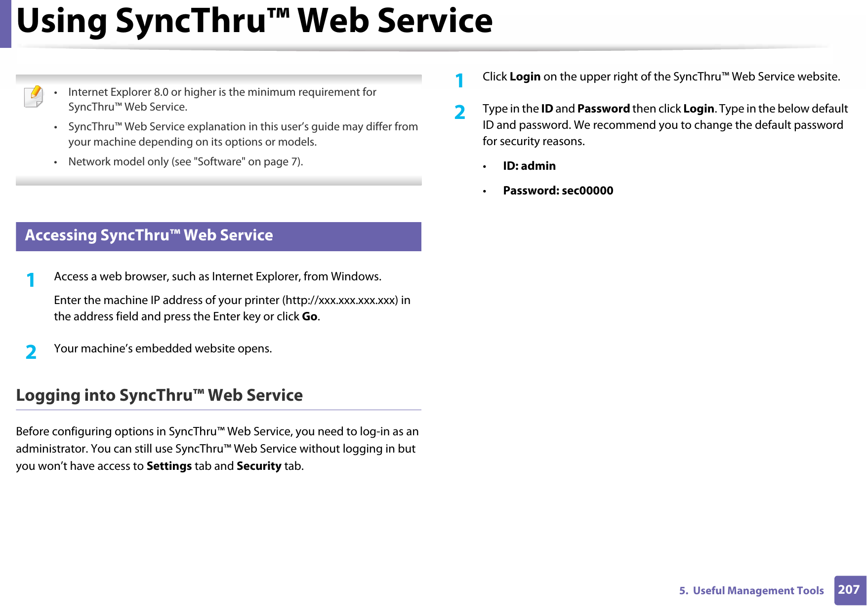 2075.  Useful Management ToolsUsing SyncThru™ Web Service • Internet Explorer 8.0 or higher is the minimum requirement for SyncThru™ Web Service.• SyncThru™ Web Service explanation in this user’s guide may differ from your machine depending on its options or models.• Network model only (see &quot;Software&quot; on page 7). 1 Accessing SyncThru™ Web Service1Access a web browser, such as Internet Explorer, from Windows.Enter the machine IP address of your printer (http://xxx.xxx.xxx.xxx) in the address field and press the Enter key or click Go.2  Your machine’s embedded website opens.Logging into SyncThru™ Web ServiceBefore configuring options in SyncThru™ Web Service, you need to log-in as an administrator. You can still use SyncThru™ Web Service without logging in but you won’t have access to Settings tab and Security tab.1Click Login on the upper right of the SyncThru™ Web Service website.2  Type in the ID and Password then click Login. Type in the below default ID and password. We recommend you to change the default password for security reasons.•ID: admin •Password: sec00000