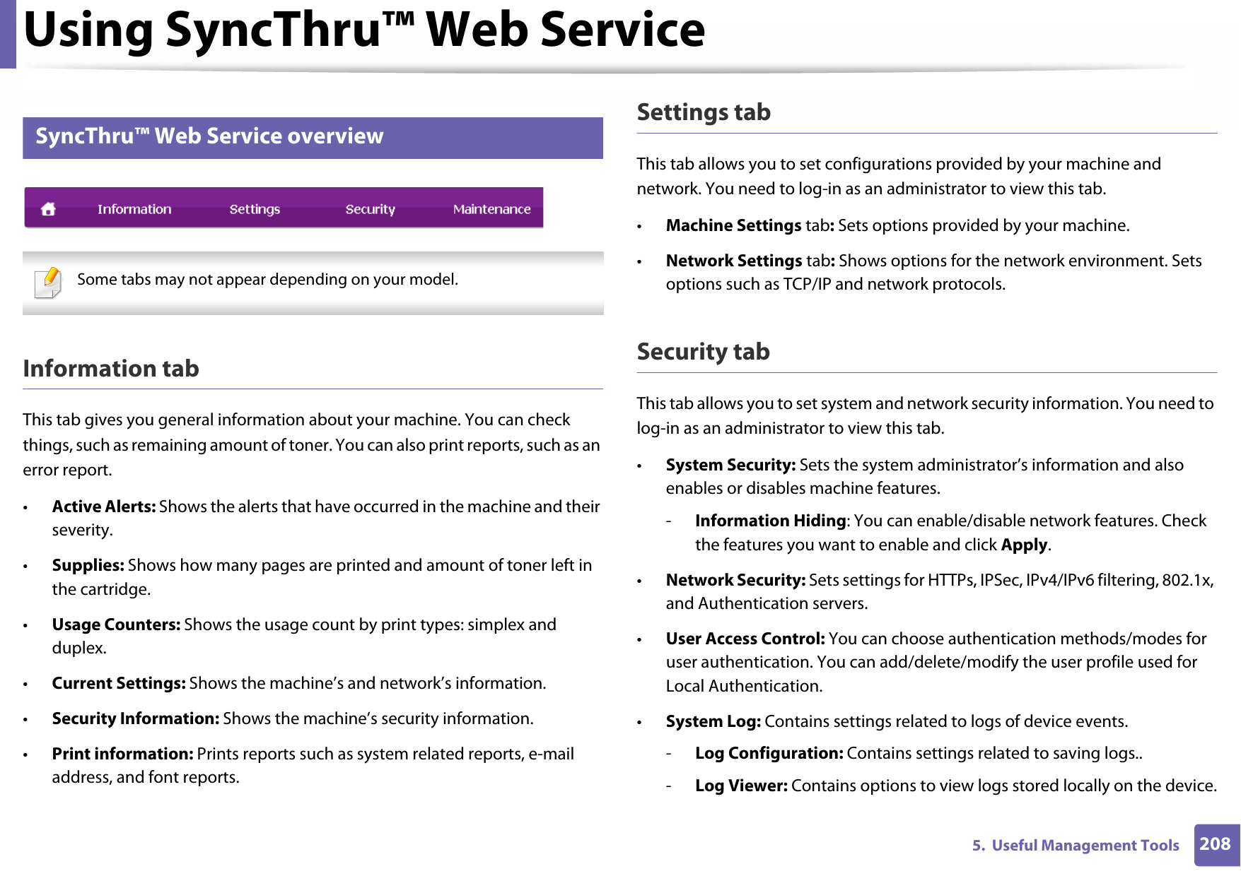 Using SyncThru™ Web Service2085.  Useful Management Tools2 SyncThru™ Web Service overview Some tabs may not appear depending on your model. Information tabThis tab gives you general information about your machine. You can check things, such as remaining amount of toner. You can also print reports, such as an error report.•Active Alerts: Shows the alerts that have occurred in the machine and their severity.•Supplies: Shows how many pages are printed and amount of toner left in the cartridge.•Usage Counters: Shows the usage count by print types: simplex and duplex.•Current Settings: Shows the machine’s and network’s information.•Security Information: Shows the machine’s security information.•Print information: Prints reports such as system related reports, e-mail address, and font reports.Settings tabThis tab allows you to set configurations provided by your machine and network. You need to log-in as an administrator to view this tab.•Machine Settings tab: Sets options provided by your machine.•Network Settings tab: Shows options for the network environment. Sets options such as TCP/IP and network protocols.Security tabThis tab allows you to set system and network security information. You need to log-in as an administrator to view this tab.•System Security: Sets the system administrator’s information and also enables or disables machine features.-Information Hiding: You can enable/disable network features. Check the features you want to enable and click Apply.•Network Security: Sets settings for HTTPs, IPSec, IPv4/IPv6 filtering, 802.1x, and Authentication servers.•User Access Control: You can choose authentication methods/modes for user authentication. You can add/delete/modify the user profile used for Local Authentication.•System Log: Contains settings related to logs of device events.-Log Configuration: Contains settings related to saving logs..-Log Viewer: Contains options to view logs stored locally on the device.