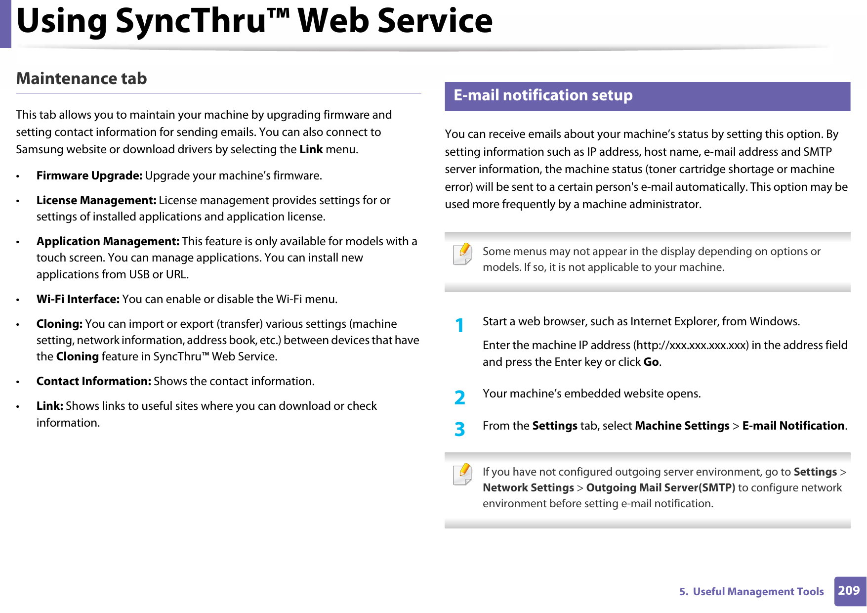 Using SyncThru™ Web Service2095.  Useful Management ToolsMaintenance tabThis tab allows you to maintain your machine by upgrading firmware and setting contact information for sending emails. You can also connect to Samsung website or download drivers by selecting the Link menu.•Firmware Upgrade: Upgrade your machine’s firmware.•License Management: License management provides settings for or settings of installed applications and application license.•Application Management: This feature is only available for models with a touch screen. You can manage applications. You can install new applications from USB or URL.•Wi-Fi Interface: You can enable or disable the Wi-Fi menu.•Cloning: You can import or export (transfer) various settings (machine setting, network information, address book, etc.) between devices that have the Cloning feature in SyncThru™ Web Service.•Contact Information: Shows the contact information.•Link: Shows links to useful sites where you can download or check information.3 E-mail notification setupYou can receive emails about your machine’s status by setting this option. By setting information such as IP address, host name, e-mail address and SMTP server information, the machine status (toner cartridge shortage or machine error) will be sent to a certain person&apos;s e-mail automatically. This option may be used more frequently by a machine administrator. Some menus may not appear in the display depending on options or models. If so, it is not applicable to your machine. 1Start a web browser, such as Internet Explorer, from Windows.Enter the machine IP address (http://xxx.xxx.xxx.xxx) in the address field and press the Enter key or click Go.2  Your machine’s embedded website opens.3  From the Settings tab, select Machine Settings &gt; E-mail Notification. If you have not configured outgoing server environment, go to Settings &gt; Network Settings &gt; Outgoing Mail Server(SMTP) to configure network environment before setting e-mail notification. 