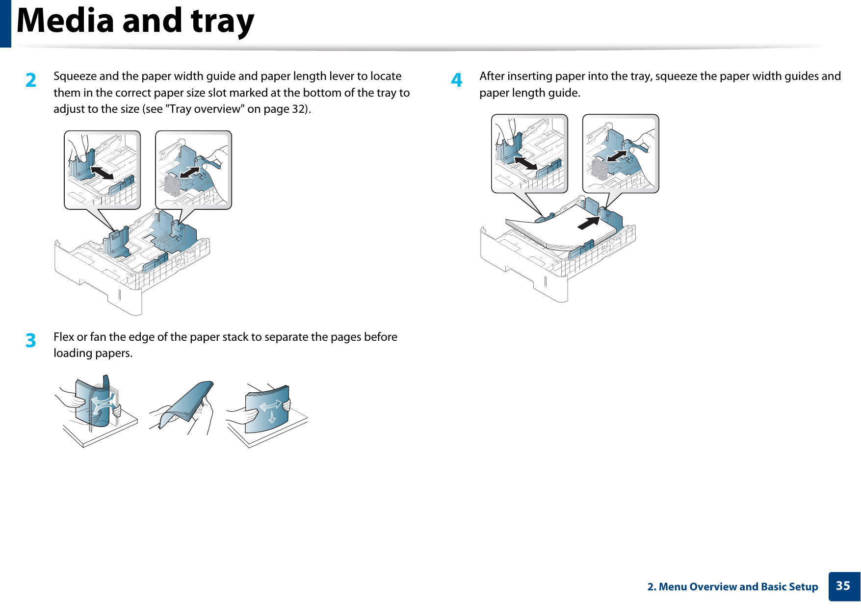 Media and tray352. Menu Overview and Basic Setup2  Squeeze and the paper width guide and paper length lever to locate them in the correct paper size slot marked at the bottom of the tray to adjust to the size (see &quot;Tray overview&quot; on page 32).3  Flex or fan the edge of the paper stack to separate the pages before loading papers.4  After inserting paper into the tray, squeeze the paper width guides and paper length guide.