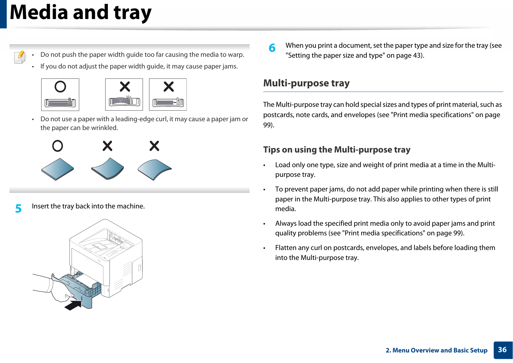 Media and tray362. Menu Overview and Basic Setup • Do not push the paper width guide too far causing the media to warp.• If you do not adjust the paper width guide, it may cause paper jams.• Do not use a paper with a leading-edge curl, it may cause a paper jam or the paper can be wrinkled. 5  Insert the tray back into the machine.6  When you print a document, set the paper type and size for the tray (see &quot;Setting the paper size and type&quot; on page 43).Multi-purpose trayThe Multi-purpose tray can hold special sizes and types of print material, such as postcards, note cards, and envelopes (see &quot;Print media specifications&quot; on page 99).Tips on using the Multi-purpose tray• Load only one type, size and weight of print media at a time in the Multi-purpose tray.• To prevent paper jams, do not add paper while printing when there is still paper in the Multi-purpose tray. This also applies to other types of print media.• Always load the specified print media only to avoid paper jams and print quality problems (see &quot;Print media specifications&quot; on page 99).• Flatten any curl on postcards, envelopes, and labels before loading them into the Multi-purpose tray.
