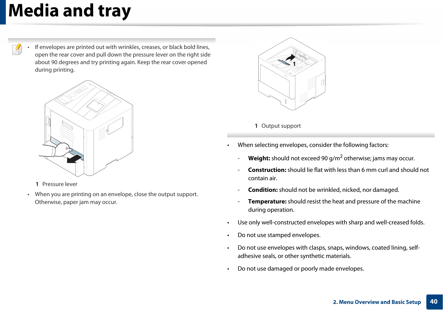Media and tray402. Menu Overview and Basic Setup • If envelopes are printed out with wrinkles, creases, or black bold lines, open the rear cover and pull down the pressure lever on the right side about 90 degrees and try printing again. Keep the rear cover opened during printing.1  Pressure lever• When you are printing on an envelope, close the output support. Otherwise, paper jam may occur.1  Output support • When selecting envelopes, consider the following factors:-Weight: should not exceed 90 g/m2 otherwise; jams may occur.-Construction: should lie flat with less than 6 mm curl and should not contain air.-Condition: should not be wrinkled, nicked, nor damaged.-Temperature: should resist the heat and pressure of the machine during operation.• Use only well-constructed envelopes with sharp and well-creased folds.• Do not use stamped envelopes.• Do not use envelopes with clasps, snaps, windows, coated lining, self-adhesive seals, or other synthetic materials.• Do not use damaged or poorly made envelopes.1
