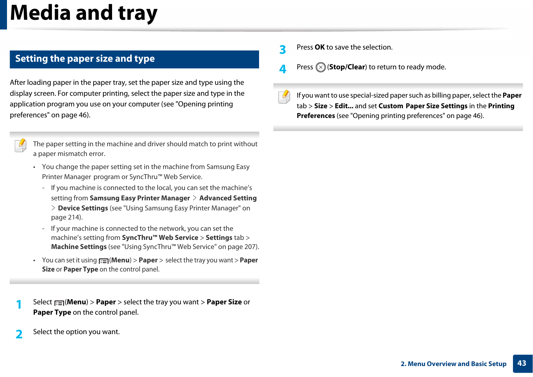 Media and tray432. Menu Overview and Basic Setup5 Setting the paper size and typeAfter loading paper in the paper tray, set the paper size and type using the display screen. For computer printing, select the paper size and type in the application program you use on your computer (see &quot;Opening printing preferences&quot; on page 46). The paper setting in the machine and driver should match to print without a paper mismatch error.• You change the paper setting set in the machine from Samsung Easy Printer Manager program or SyncThru™ Web Service.- If you machine is connected to the local, you can set the machine’s setting from Samsung Easy Printer Manager &gt; Advanced Setting &gt; Device Settings (see &quot;Using Samsung Easy Printer Manager&quot; on page 214).- If your machine is connected to the network, you can set the machine’s setting from SyncThru™ Web Service &gt; Settings tab &gt; Machine Settings (see &quot;Using SyncThru™ Web Service&quot; on page 207).•You can set it using (Menu) &gt; Paper &gt; select the tray you want &gt; Paper Size or Paper Type on the control panel. 1Select (Menu) &gt; Paper &gt; select the tray you want &gt; Paper Size or Paper Type on the control panel.2  Select the option you want.3  Press OK to save the selection.4  Press (Stop/Clear) to return to ready mode. If you want to use special-sized paper such as billing paper, select the Paper tab &gt; Size &gt; Edit... and set Custom Paper Size Settings in the Printing Preferences (see &quot;Opening printing preferences&quot; on page 46). 