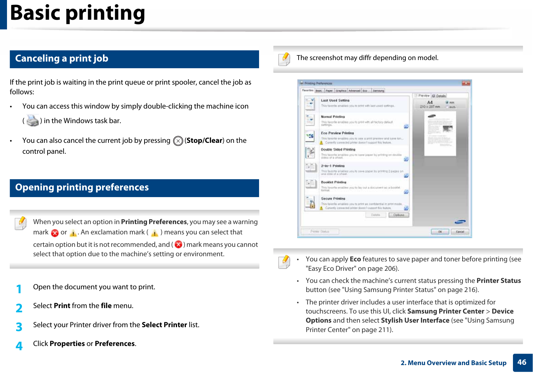 Basic printing462. Menu Overview and Basic Setup8 Canceling a print jobIf the print job is waiting in the print queue or print spooler, cancel the job as follows:• You can access this window by simply double-clicking the machine icon ( ) in the Windows task bar.• You can also cancel the current job by pressing  (Stop/Clear) on the control panel.9 Opening printing preferences When you select an option in Printing Preferences, you may see a warning mark   or  . An exclamation mark (   ) means you can select that certain option but it is not recommended, and (   ) mark means you cannot select that option due to the machine’s setting or environment. 1Open the document you want to print.2  Select Print from the file menu.3  Select your Printer driver from the Select Printer list.4  Click Properties or Preferences. The screenshot may diffr depending on model.  • You can apply Eco features to save paper and toner before printing (see &quot;Easy Eco Driver&quot; on page 206).• You can check the machine’s current status pressing the Printer Status button (see &quot;Using Samsung Printer Status&quot; on page 216).• The printer driver includes a user interface that is optimized for touchscreens. To use this UI, click Samsung Printer Center &gt; Device Options and then select Stylish User Interface (see &quot;Using Samsung Printer Center&quot; on page 211). 