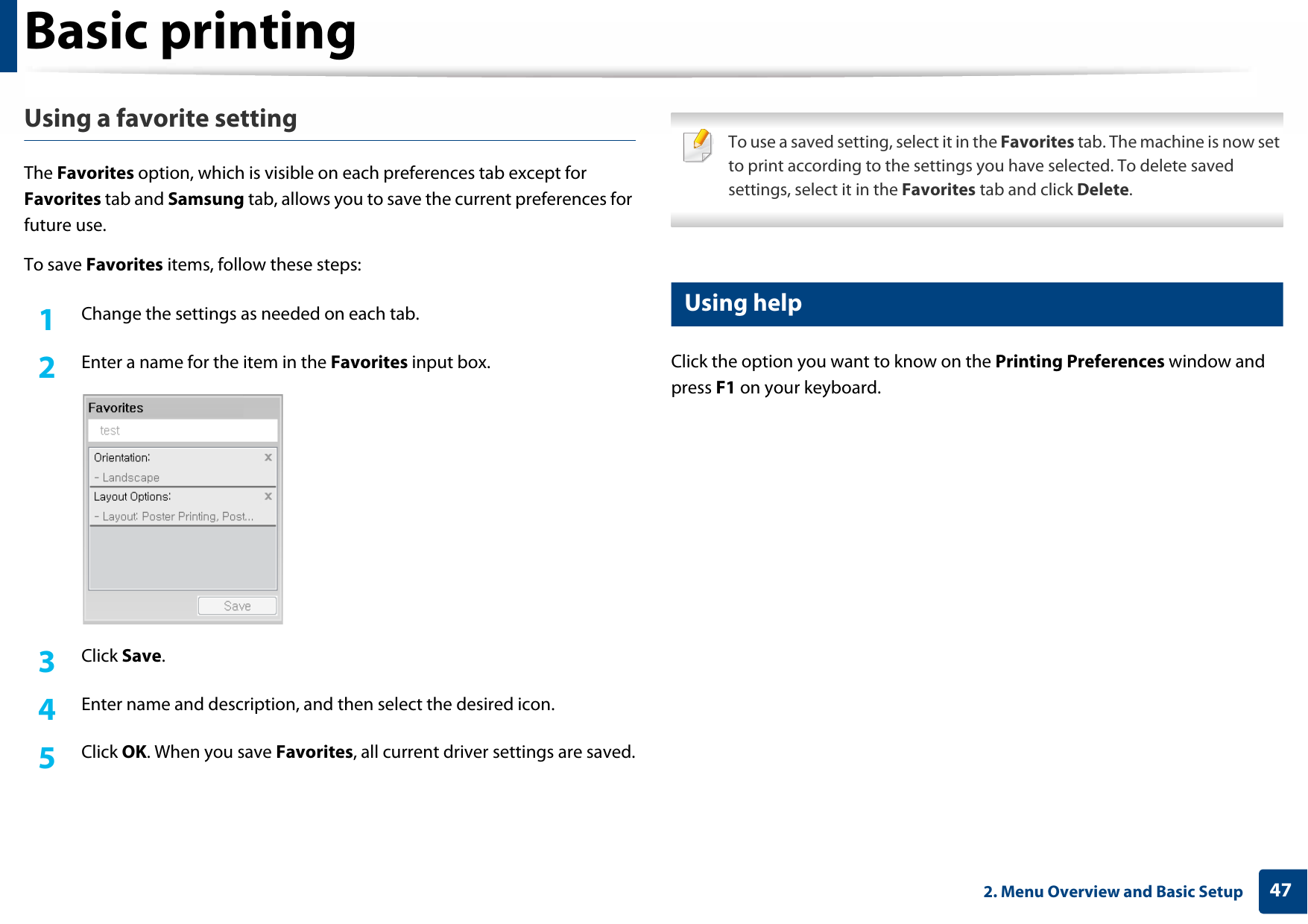 Basic printing472. Menu Overview and Basic SetupUsing a favorite settingThe Favorites option, which is visible on each preferences tab except for Favorites tab and Samsung tab, allows you to save the current preferences for future use.To save Favorites items, follow these steps:1Change the settings as needed on each tab.2  Enter a name for the item in the Favorites input box.3  Click Save.4  Enter name and description, and then select the desired icon.5  Click OK. When you save Favorites, all current driver settings are saved. To use a saved setting, select it in the Favorites tab. The machine is now set to print according to the settings you have selected. To delete saved settings, select it in the Favorites tab and click Delete. 10 Using helpClick the option you want to know on the Printing Preferences window and press F1 on your keyboard.