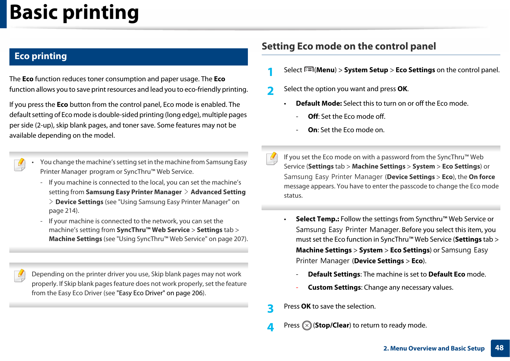 Basic printing482. Menu Overview and Basic Setup11 Eco printingThe Eco function reduces toner consumption and paper usage. The Eco function allows you to save print resources and lead you to eco-friendly printing.If you press the Eco button from the control panel, Eco mode is enabled. The default setting of Eco mode is double-sided printing (long edge), multiple pages per side (2-up), skip blank pages, and toner save. Some features may not be available depending on the model. • You change the machine’s setting set in the machine from Samsung Easy Printer Manager program or SyncThru™ Web Service.- If you machine is connected to the local, you can set the machine’s setting from Samsung Easy Printer Manager &gt; Advanced Setting &gt; Device Settings (see &quot;Using Samsung Easy Printer Manager&quot; on page 214).- If your machine is connected to the network, you can set the machine’s setting from SyncThru™ Web Service &gt; Settings tab &gt; Machine Settings (see &quot;Using SyncThru™ Web Service&quot; on page 207).  Depending on the printer driver you use, Skip blank pages may not work properly. If Skip blank pages feature does not work properly, set the feature from the Easy Eco Driver (see &quot;Easy Eco Driver&quot; on page 206). Setting Eco mode on the control panel1Select (Menu) &gt; System Setup &gt; Eco Settings on the control panel.2  Select the option you want and press OK.•Default Mode: Select this to turn on or off the Eco mode.-Off: Set the Eco mode off.-On: Set the Eco mode on. If you set the Eco mode on with a password from the SyncThru™ Web Service (Settings tab &gt; Machine Settings &gt; System &gt; Eco Settings) or Samsung Easy Printer Manager (Device Settings &gt; Eco), the On force message appears. You have to enter the passcode to change the Eco mode status. •Select Temp.: Follow the settings from Syncthru™ Web Service or Samsung Easy Printer Manager. Before you select this item, you must set the Eco function in SyncThru™ Web Service (Settings tab &gt; Machine Settings &gt; System &gt; Eco Settings) or Samsung Easy Printer Manager (Device Settings &gt; Eco).-Default Settings: The machine is set to Default Eco mode.-Custom Settings: Change any necessary values.3  Press OK to save the selection.4  Press (Stop/Clear) to return to ready mode.