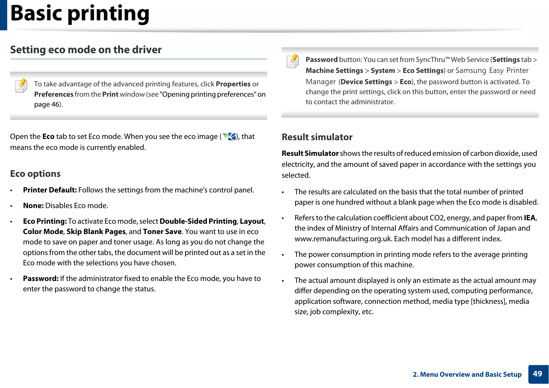 Basic printing492. Menu Overview and Basic SetupSetting eco mode on the driver To take advantage of the advanced printing features, click Properties or Preferences from the Print window (see &quot;Opening printing preferences&quot; on page 46). Open the Eco tab to set Eco mode. When you see the eco image ( ), that means the eco mode is currently enabled.Eco options•Printer Default: Follows the settings from the machine&apos;s control panel.•None: Disables Eco mode.•Eco Printing: To activate Eco mode, select Double-Sided Printing, Layout, Color Mode, Skip Blank Pages, and Toner Save. You want to use in eco mode to save on paper and toner usage. As long as you do not change the options from the other tabs, the document will be printed out as a set in the Eco mode with the selections you have chosen.•Password: If the administrator fixed to enable the Eco mode, you have to enter the password to change the status. Password button: You can set from SyncThru™ Web Service (Settings tab &gt; Machine Settings &gt; System &gt; Eco Settings) or Samsung Easy Printer Manager (Device Settings &gt; Eco), the password button is activated. To change the print settings, click on this button, enter the password or need to contact the administrator. Result simulatorResult Simulator shows the results of reduced emission of carbon dioxide, used electricity, and the amount of saved paper in accordance with the settings you selected.• The results are calculated on the basis that the total number of printed paper is one hundred without a blank page when the Eco mode is disabled.• Refers to the calculation coefficient about CO2, energy, and paper from IEA, the index of Ministry of Internal Affairs and Communication of Japan and www.remanufacturing.org.uk. Each model has a different index.• The power consumption in printing mode refers to the average printing power consumption of this machine.• The actual amount displayed is only an estimate as the actual amount may differ depending on the operating system used, computing performance, application software, connection method, media type [thickness], media size, job complexity, etc.