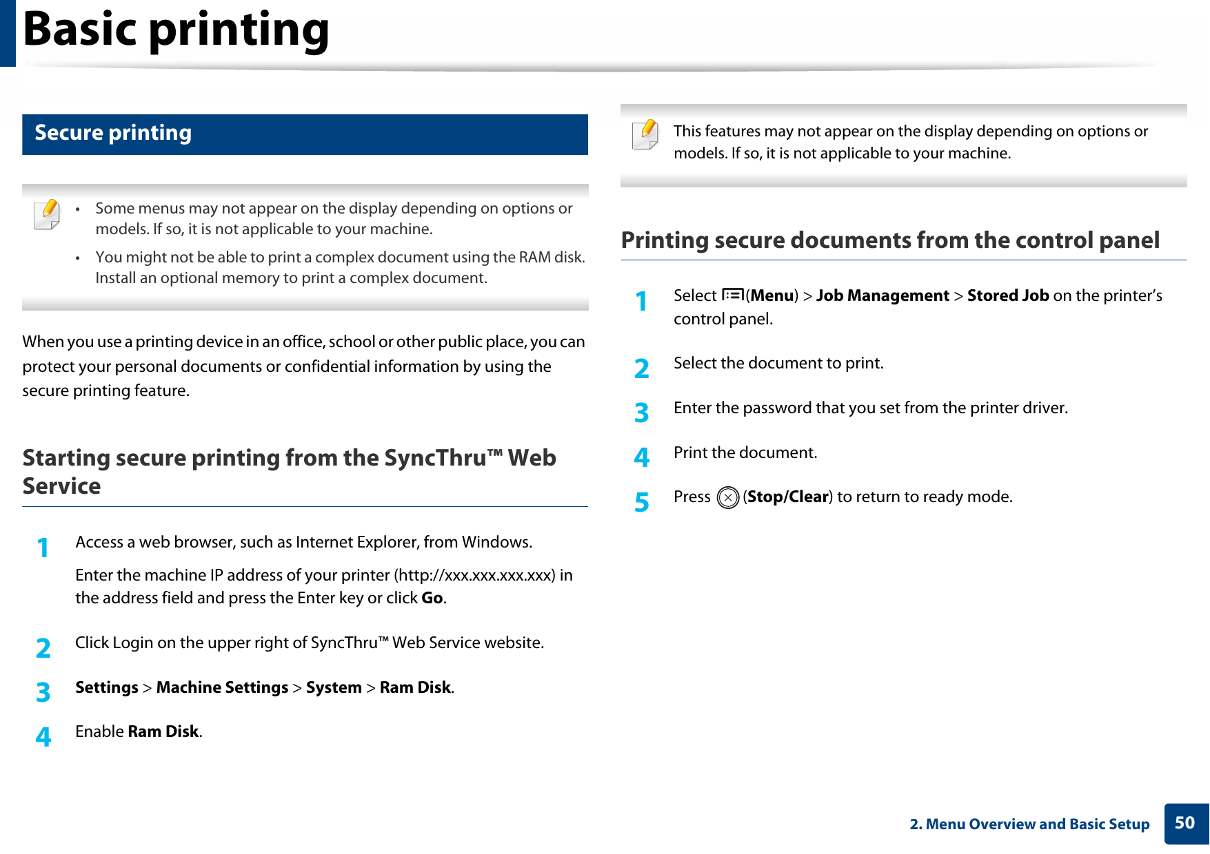 Basic printing502. Menu Overview and Basic Setup12 Secure printing • Some menus may not appear on the display depending on options or models. If so, it is not applicable to your machine.• You might not be able to print a complex document using the RAM disk. Install an optional memory to print a complex document. When you use a printing device in an office, school or other public place, you can protect your personal documents or confidential information by using the secure printing feature.Starting secure printing from the SyncThru™ Web Service1Access a web browser, such as Internet Explorer, from Windows.Enter the machine IP address of your printer (http://xxx.xxx.xxx.xxx) in the address field and press the Enter key or click Go.2  Click Login on the upper right of SyncThru™ Web Service website.3  Settings &gt; Machine Settings &gt; System &gt; Ram Disk.4  Enable Ram Disk. This features may not appear on the display depending on options or models. If so, it is not applicable to your machine. Printing secure documents from the control panel1Select (Menu) &gt; Job Management &gt; Stored Job on the printer’s control panel.2  Select the document to print.3  Enter the password that you set from the printer driver.4  Print the document.5  Press (Stop/Clear) to return to ready mode.