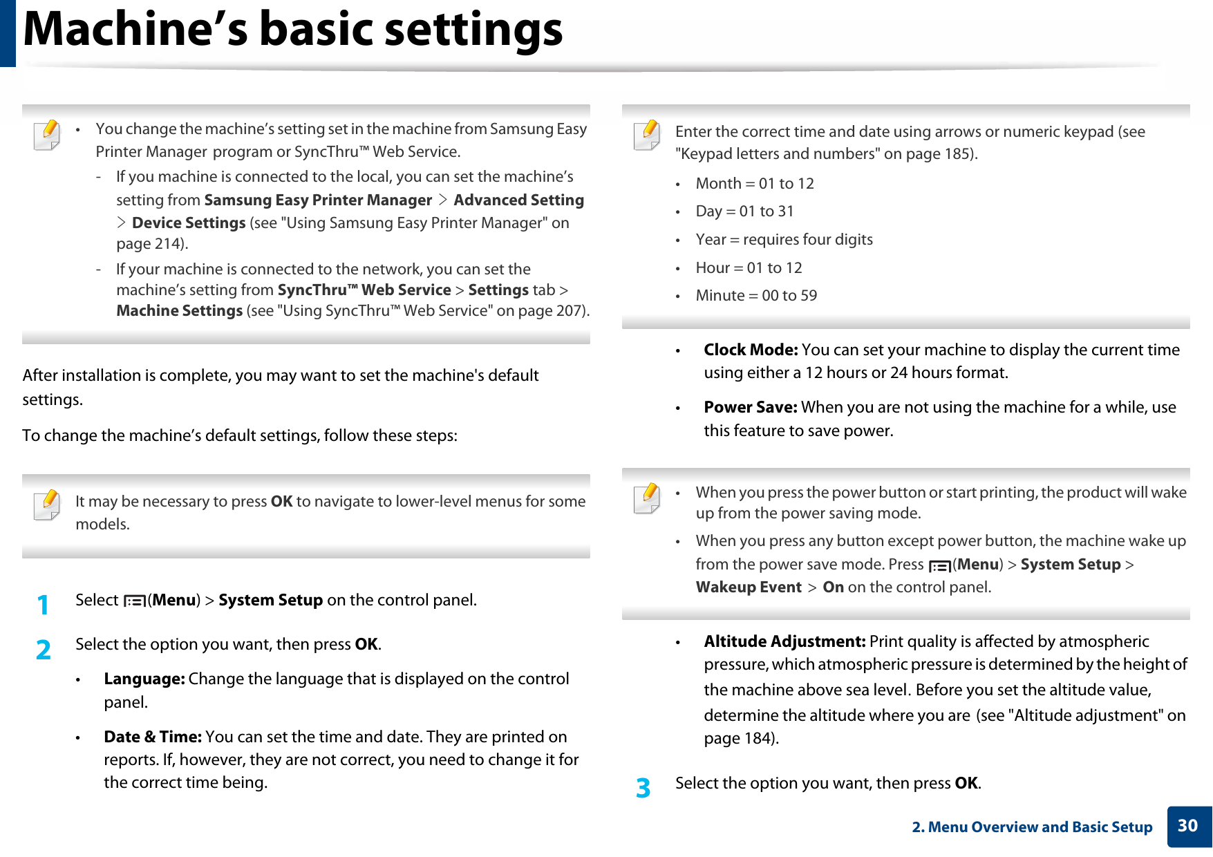 302. Menu Overview and Basic SetupMachine’s basic settings • You change the machine’s setting set in the machine from Samsung Easy Printer Manager program or SyncThru™ Web Service.- If you machine is connected to the local, you can set the machine’s setting from Samsung Easy Printer Manager &gt; Advanced Setting &gt; Device Settings (see &quot;Using Samsung Easy Printer Manager&quot; on page 214).- If your machine is connected to the network, you can set the machine’s setting from SyncThru™ Web Service &gt; Settings tab &gt; Machine Settings (see &quot;Using SyncThru™ Web Service&quot; on page 207). After installation is complete, you may want to set the machine&apos;s default settings.To change the machine’s default settings, follow these steps: It may be necessary to press OK to navigate to lower-level menus for some models. 1Select (Menu) &gt; System Setup on the control panel.2  Select the option you want, then press OK.•Language: Change the language that is displayed on the control panel.•Date &amp; Time: You can set the time and date. They are printed on reports. If, however, they are not correct, you need to change it for the correct time being. Enter the correct time and date using arrows or numeric keypad (see &quot;Keypad letters and numbers&quot; on page 185).• Month = 01 to 12• Day = 01 to 31• Year = requires four digits• Hour = 01 to 12• Minute = 00 to 59 •Clock Mode: You can set your machine to display the current time using either a 12 hours or 24 hours format.•Power Save: When you are not using the machine for a while, use this feature to save power. • When you press the power button or start printing, the product will wake up from the power saving mode.• When you press any button except power button, the machine wake up from the power save mode. Press  (Menu) &gt; System Setup &gt; Wakeup Event &gt; On on the control panel. •Altitude Adjustment: Print quality is affected by atmospheric pressure, which atmospheric pressure is determined by the height of the machine above sea level. Before you set the altitude value, determine the altitude where you are (see &quot;Altitude adjustment&quot; on page 184).3  Select the option you want, then press OK.