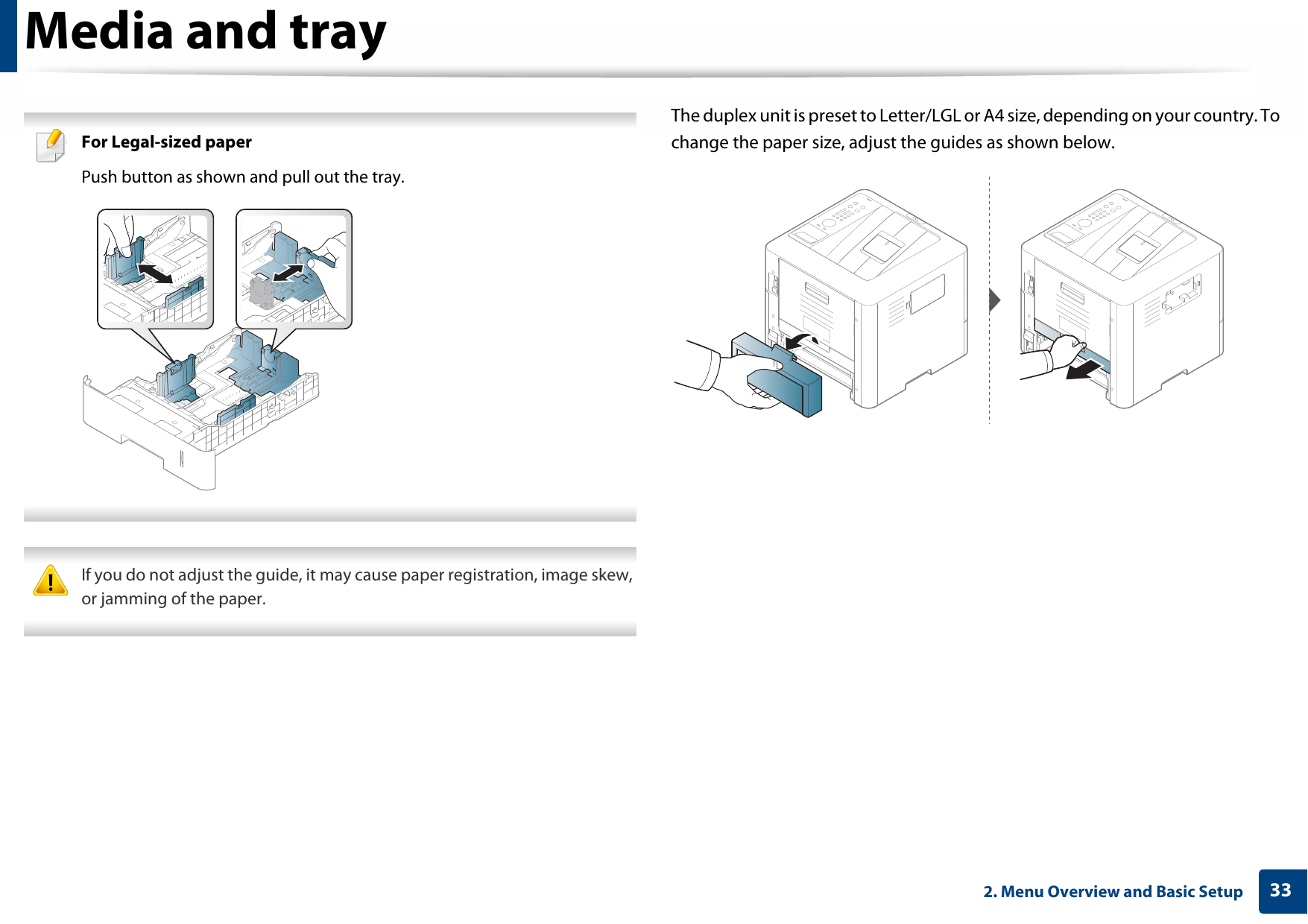 Media and tray332. Menu Overview and Basic Setup For Legal-sized paperPush button as shown and pull out the tray.  If you do not adjust the guide, it may cause paper registration, image skew, or jamming of the paper. The duplex unit is preset to Letter/LGL or A4 size, depending on your country. To change the paper size, adjust the guides as shown below.