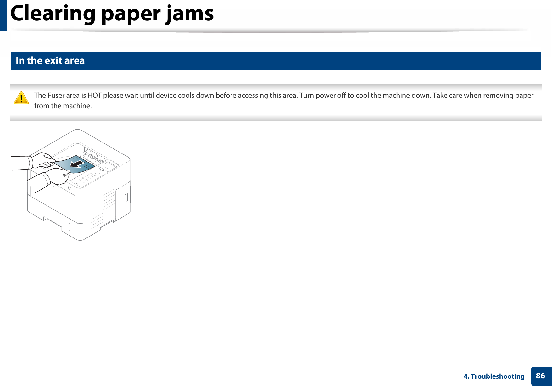 Clearing paper jams864. Troubleshooting5 In the exit area The Fuser area is HOT please wait until device cools down before accessing this area. Turn power off to cool the machine down. Take care when removing paper from the machine. 
