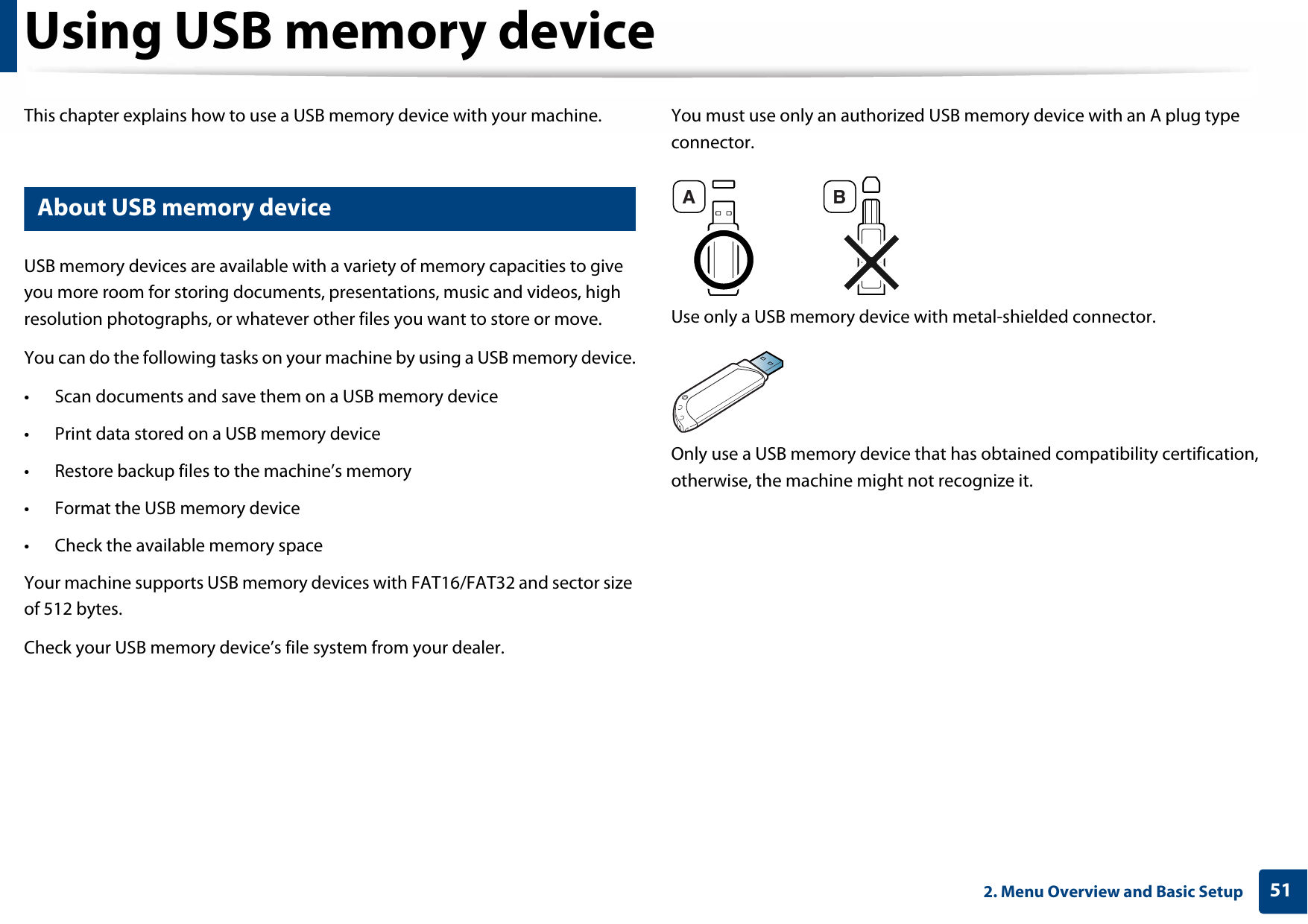 512. Menu Overview and Basic SetupUsing USB memory deviceThis chapter explains how to use a USB memory device with your machine.13 About USB memory deviceUSB memory devices are available with a variety of memory capacities to give you more room for storing documents, presentations, music and videos, high resolution photographs, or whatever other files you want to store or move.You can do the following tasks on your machine by using a USB memory device.• Scan documents and save them on a USB memory device• Print data stored on a USB memory device• Restore backup files to the machine’s memory• Format the USB memory device• Check the available memory spaceYour machine supports USB memory devices with FAT16/FAT32 and sector size of 512 bytes.Check your USB memory device’s file system from your dealer.You must use only an authorized USB memory device with an A plug type connector.Use only a USB memory device with metal-shielded connector.Only use a USB memory device that has obtained compatibility certification, otherwise, the machine might not recognize it.A B