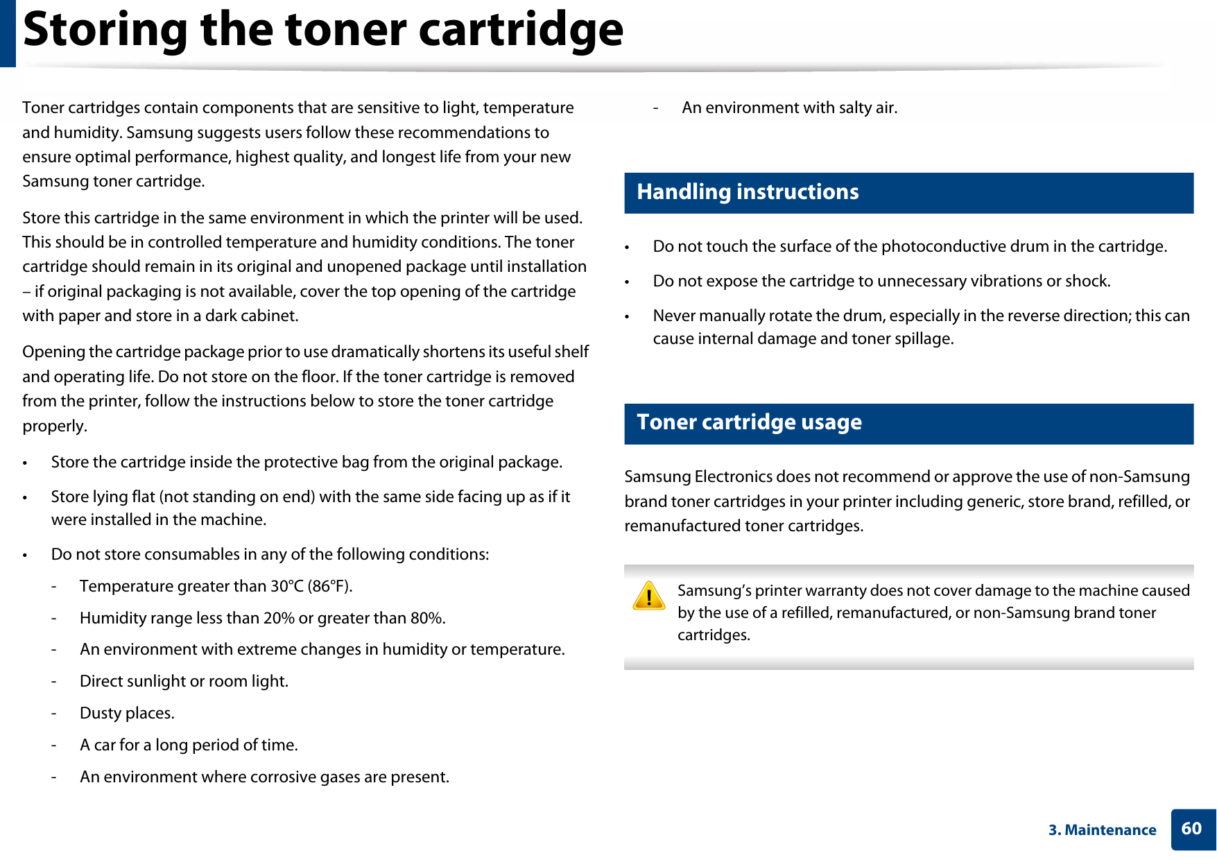 603. MaintenanceStoring the toner cartridgeToner cartridges contain components that are sensitive to light, temperature and humidity. Samsung suggests users follow these recommendations to ensure optimal performance, highest quality, and longest life from your new Samsung toner cartridge.Store this cartridge in the same environment in which the printer will be used. This should be in controlled temperature and humidity conditions. The toner cartridge should remain in its original and unopened package until installation – if original packaging is not available, cover the top opening of the cartridge with paper and store in a dark cabinet.Opening the cartridge package prior to use dramatically shortens its useful shelf and operating life. Do not store on the floor. If the toner cartridge is removed from the printer, follow the instructions below to store the toner cartridge properly.• Store the cartridge inside the protective bag from the original package. • Store lying flat (not standing on end) with the same side facing up as if it were installed in the machine.• Do not store consumables in any of the following conditions:- Temperature greater than 30°C (86°F).- Humidity range less than 20% or greater than 80%.- An environment with extreme changes in humidity or temperature.- Direct sunlight or room light.- Dusty places.- A car for a long period of time.- An environment where corrosive gases are present.- An environment with salty air.1 Handling instructions• Do not touch the surface of the photoconductive drum in the cartridge.• Do not expose the cartridge to unnecessary vibrations or shock.• Never manually rotate the drum, especially in the reverse direction; this can cause internal damage and toner spillage.2 Toner cartridge usageSamsung Electronics does not recommend or approve the use of non-Samsung brand toner cartridges in your printer including generic, store brand, refilled, or remanufactured toner cartridges. Samsung’s printer warranty does not cover damage to the machine caused by the use of a refilled, remanufactured, or non-Samsung brand toner cartridges. 