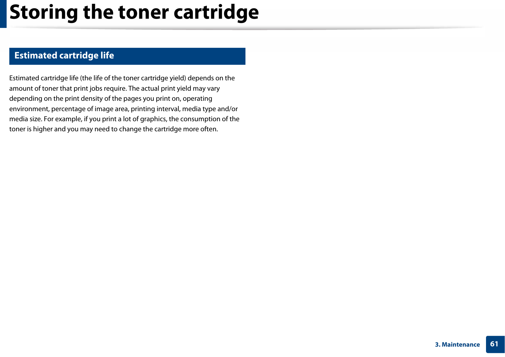 Storing the toner cartridge613. Maintenance3 Estimated cartridge lifeEstimated cartridge life (the life of the toner cartridge yield) depends on the amount of toner that print jobs require. The actual print yield may vary depending on the print density of the pages you print on, operating environment, percentage of image area, printing interval, media type and/or media size. For example, if you print a lot of graphics, the consumption of the toner is higher and you may need to change the cartridge more often.