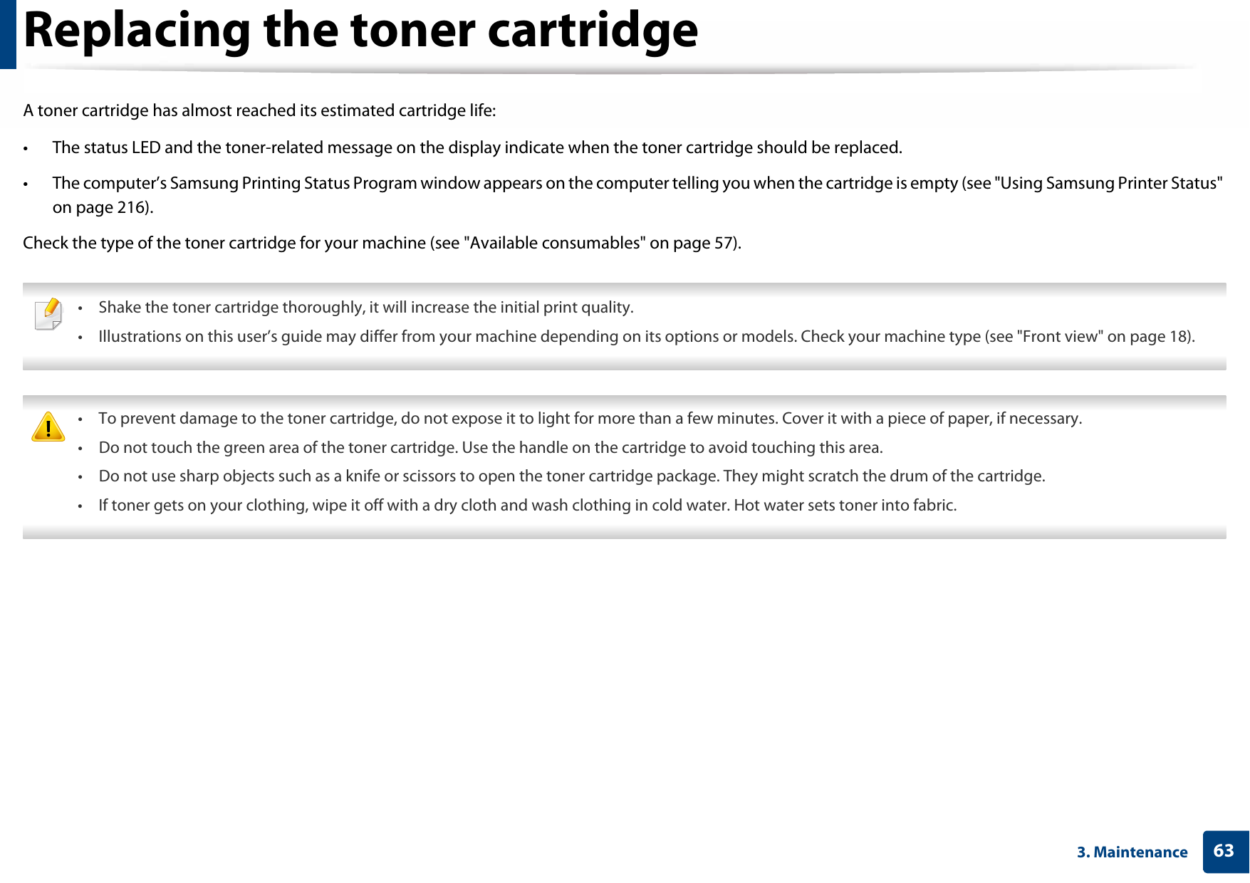 633. MaintenanceReplacing the toner cartridgeA toner cartridge has almost reached its estimated cartridge life:• The status LED and the toner-related message on the display indicate when the toner cartridge should be replaced.• The computer’s Samsung Printing Status Program window appears on the computer telling you when the cartridge is empty (see &quot;Using Samsung Printer Status&quot; on page 216).Check the type of the toner cartridge for your machine (see &quot;Available consumables&quot; on page 57). • Shake the toner cartridge thoroughly, it will increase the initial print quality.• Illustrations on this user’s guide may differ from your machine depending on its options or models. Check your machine type (see &quot;Front view&quot; on page 18).  • To prevent damage to the toner cartridge, do not expose it to light for more than a few minutes. Cover it with a piece of paper, if necessary.• Do not touch the green area of the toner cartridge. Use the handle on the cartridge to avoid touching this area.• Do not use sharp objects such as a knife or scissors to open the toner cartridge package. They might scratch the drum of the cartridge.• If toner gets on your clothing, wipe it off with a dry cloth and wash clothing in cold water. Hot water sets toner into fabric. 