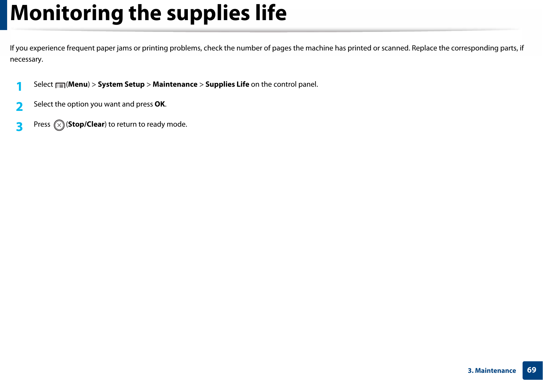 693. MaintenanceMonitoring the supplies lifeIf you experience frequent paper jams or printing problems, check the number of pages the machine has printed or scanned. Replace the corresponding parts, if necessary.1Select (Menu) &gt; System Setup &gt; Maintenance &gt; Supplies Life on the control panel.2  Select the option you want and press OK.3  Press (Stop/Clear) to return to ready mode.