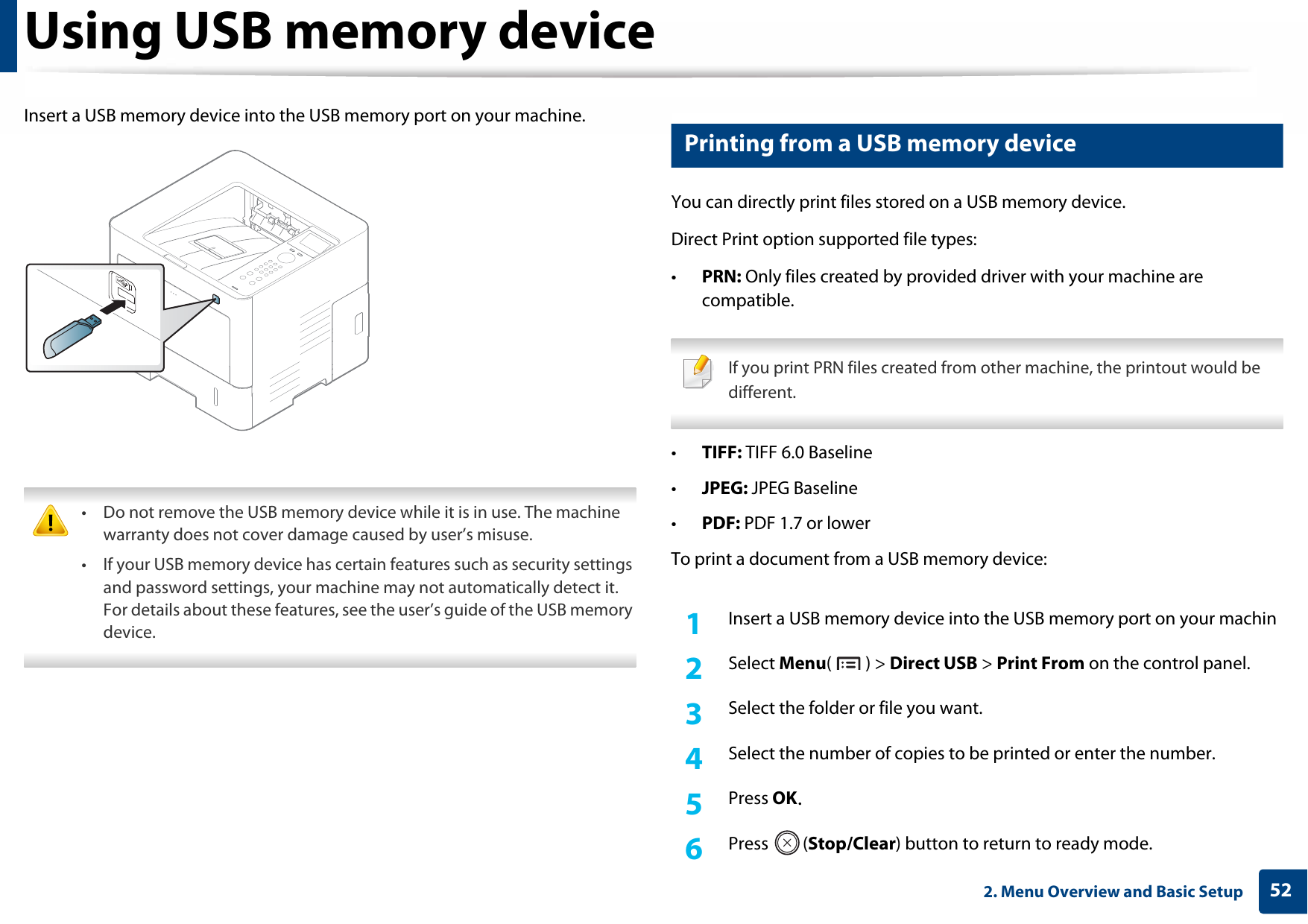 Using USB memory device522. Menu Overview and Basic SetupInsert a USB memory device into the USB memory port on your machine. • Do not remove the USB memory device while it is in use. The machine warranty does not cover damage caused by user’s misuse.• If your USB memory device has certain features such as security settings and password settings, your machine may not automatically detect it. For details about these features, see the user’s guide of the USB memory device. 14 Printing from a USB memory deviceYou can directly print files stored on a USB memory device.Direct Print option supported file types:•PRN: Only files created by provided driver with your machine are compatible. If you print PRN files created from other machine, the printout would be different. •TIFF: TIFF 6.0 Baseline•JPEG: JPEG Baseline•PDF: PDF 1.7 or lowerTo print a document from a USB memory device:1Insert a USB memory device into the USB memory port on your machin2  Select Menu() &gt; Direct USB &gt; Print From on the control panel.3  Select the folder or file you want.4  Select the number of copies to be printed or enter the number.5  Press OK.6  Press (Stop/Clear) button to return to ready mode.
