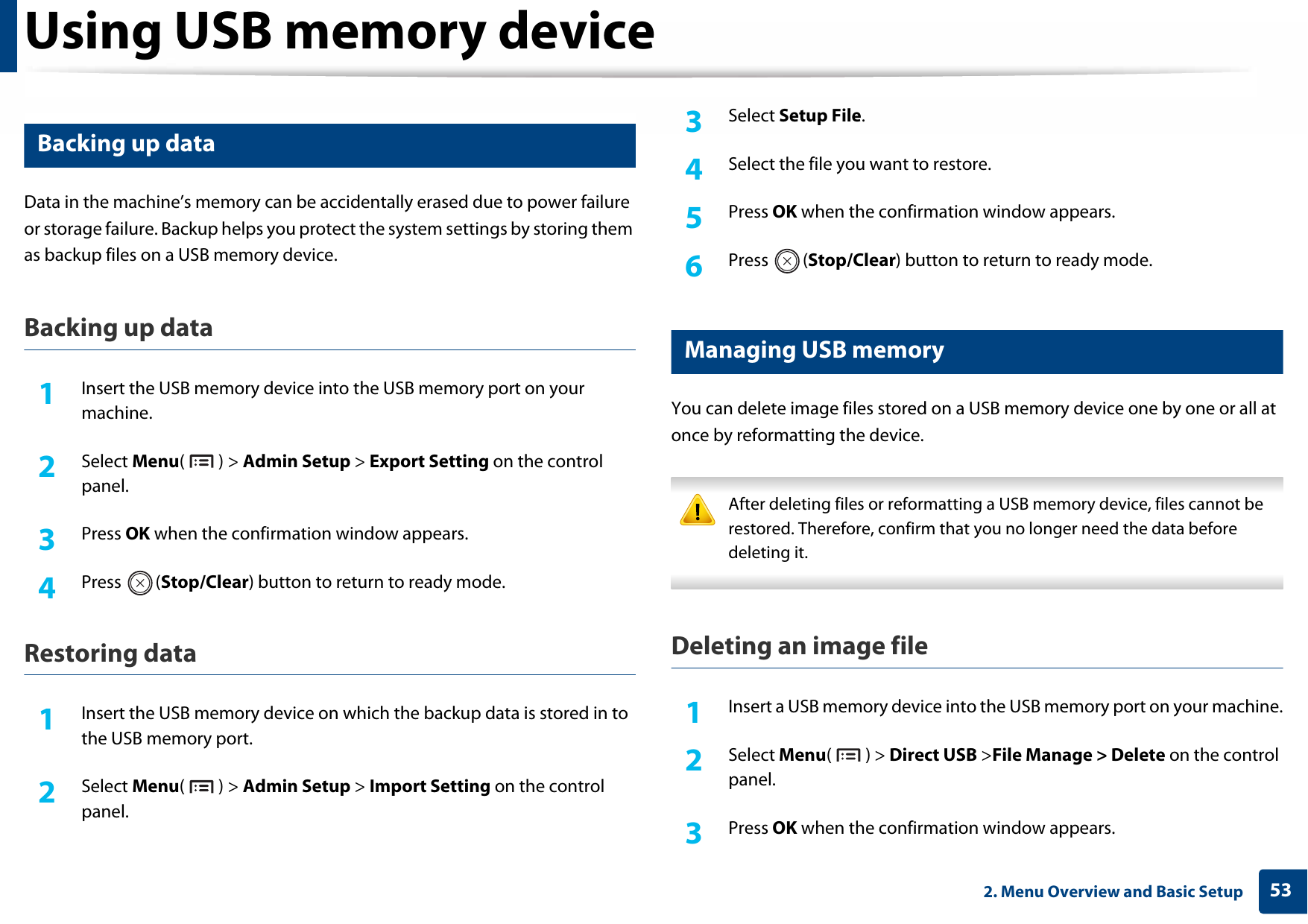 Using USB memory device532. Menu Overview and Basic Setup15 Backing up data Data in the machine’s memory can be accidentally erased due to power failure or storage failure. Backup helps you protect the system settings by storing them as backup files on a USB memory device.Backing up data1Insert the USB memory device into the USB memory port on your machine.2  Select Menu() &gt; Admin Setup &gt; Export Setting on the control panel.3  Press OK when the confirmation window appears.4  Press (Stop/Clear) button to return to ready mode.Restoring data1Insert the USB memory device on which the backup data is stored in to the USB memory port.2  Select Menu() &gt; Admin Setup &gt; Import Setting on the control panel.3  Select Setup File.4  Select the file you want to restore.5  Press OK when the confirmation window appears.6  Press (Stop/Clear) button to return to ready mode.16 Managing USB memoryYou can delete image files stored on a USB memory device one by one or all at once by reformatting the device. After deleting files or reformatting a USB memory device, files cannot be restored. Therefore, confirm that you no longer need the data before deleting it. Deleting an image file1Insert a USB memory device into the USB memory port on your machine.2  Select Menu() &gt; Direct USB &gt;File Manage &gt; Delete on the control panel.3  Press OK when the confirmation window appears.
