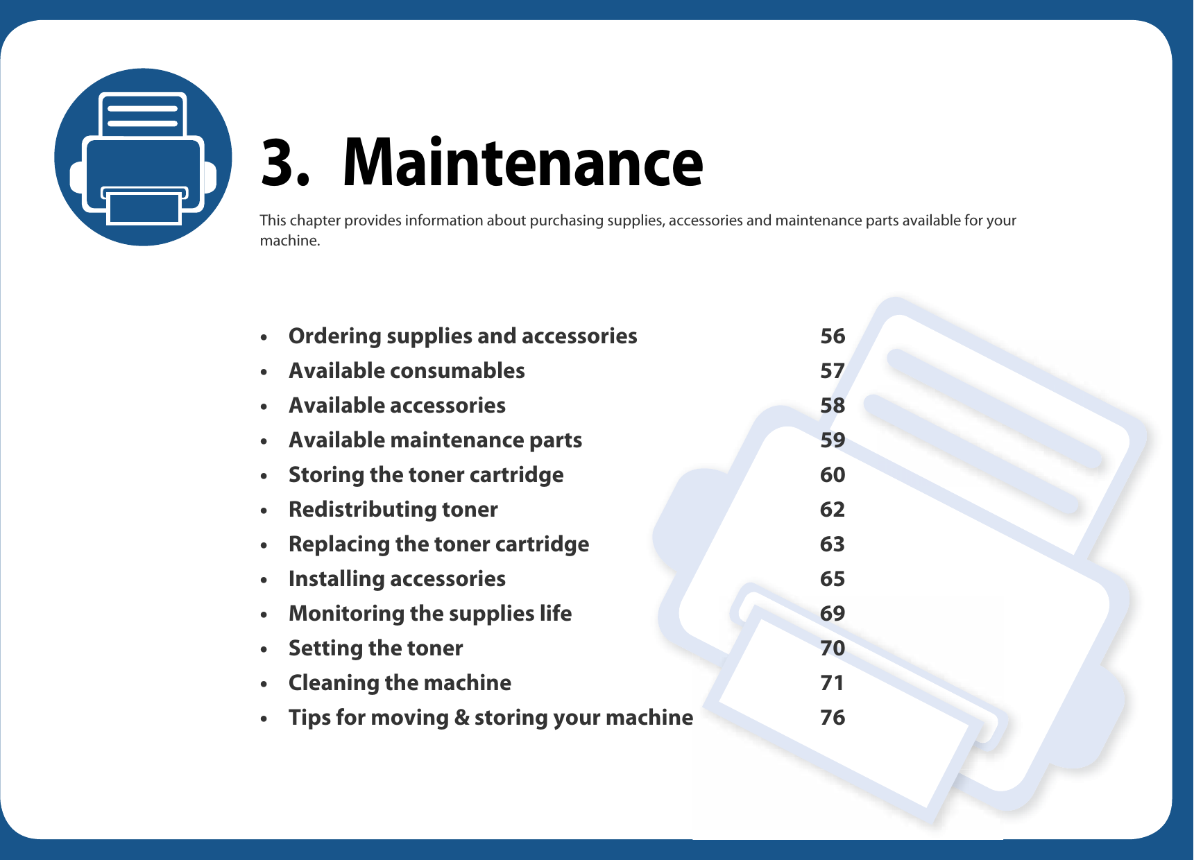 3. MaintenanceThis chapter provides information about purchasing supplies, accessories and maintenance parts available for your machine.• Ordering supplies and accessories 56• Available consumables 57• Available accessories 58• Available maintenance parts 59• Storing the toner cartridge 60• Redistributing toner 62• Replacing the toner cartridge 63• Installing accessories 65• Monitoring the supplies life 69• Setting the toner 70• Cleaning the machine 71• Tips for moving &amp; storing your machine 76