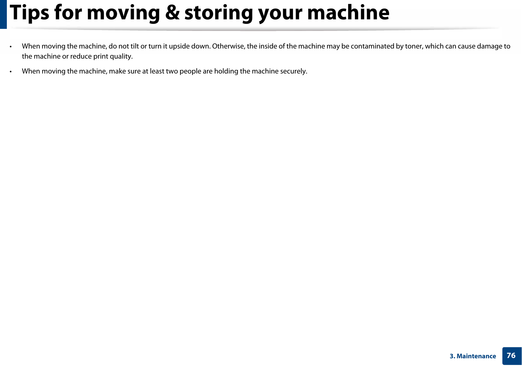 763. MaintenanceTips for moving &amp; storing your machine• When moving the machine, do not tilt or turn it upside down. Otherwise, the inside of the machine may be contaminated by toner, which can cause damage to the machine or reduce print quality.• When moving the machine, make sure at least two people are holding the machine securely. 