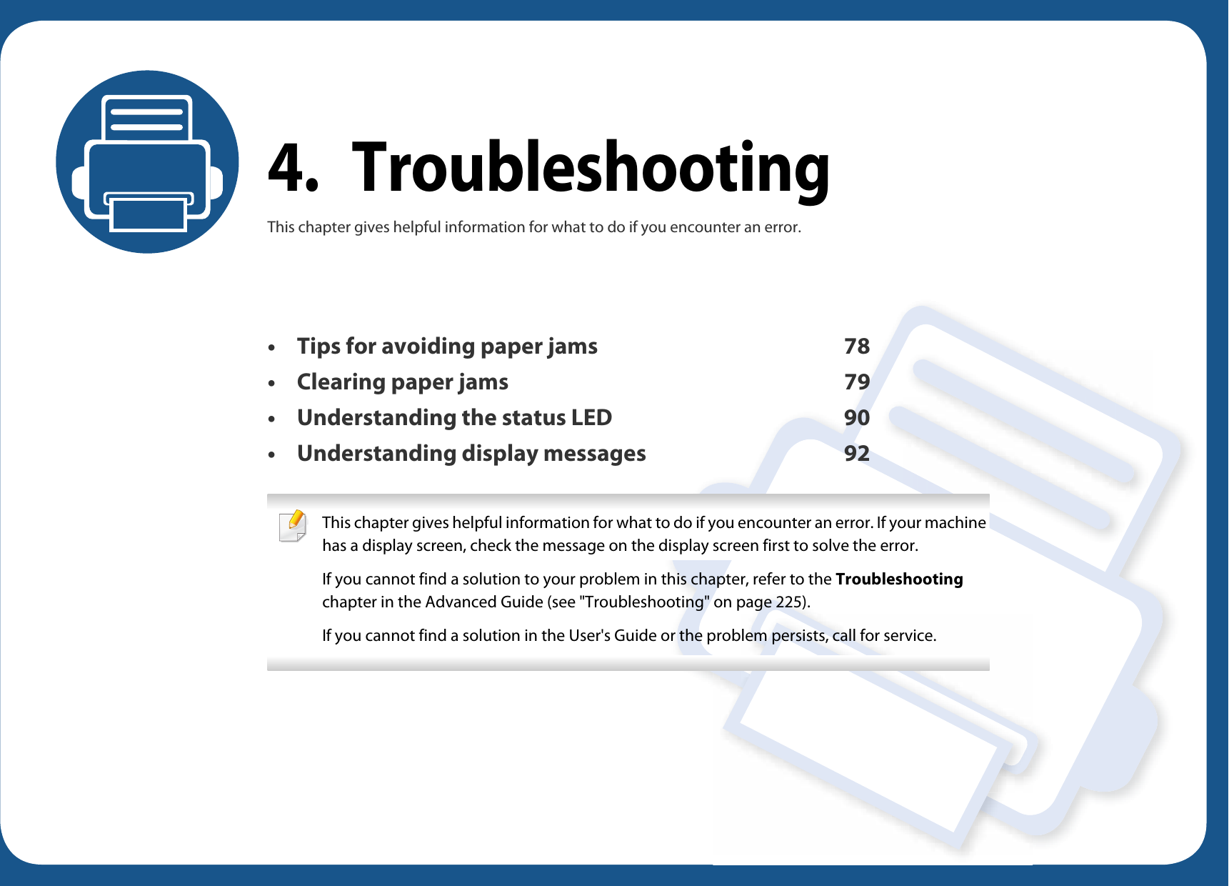 4. TroubleshootingThis chapter gives helpful information for what to do if you encounter an error.• Tips for avoiding paper jams 78• Clearing paper jams 79• Understanding the status LED 90• Understanding display messages 92 This chapter gives helpful information for what to do if you encounter an error. If your machine has a display screen, check the message on the display screen first to solve the error.If you cannot find a solution to your problem in this chapter, refer to the Troubleshooting chapter in the Advanced Guide (see &quot;Troubleshooting&quot; on page 225).If you cannot find a solution in the User&apos;s Guide or the problem persists, call for service. 