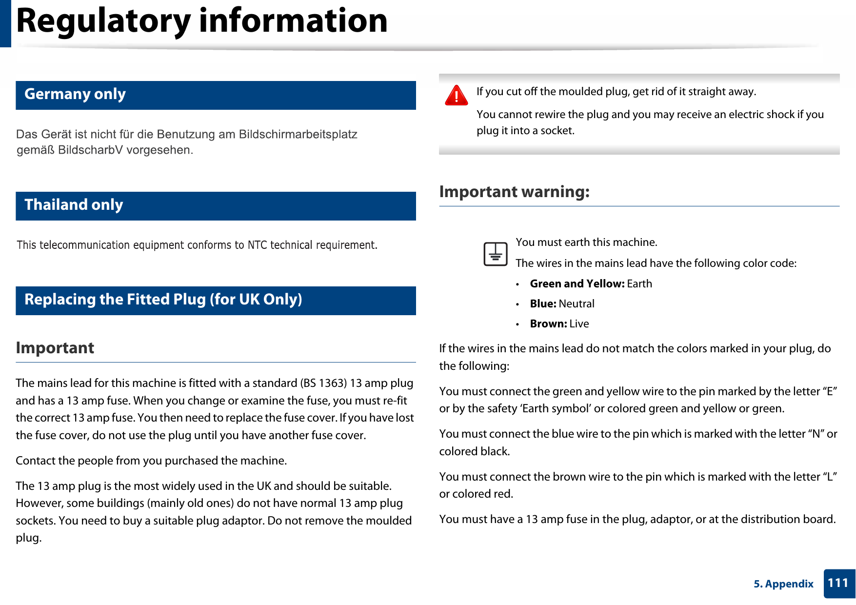 Regulatory information1115. Appendix16 Germany only17 Thailand only18 Replacing the Fitted Plug (for UK Only)ImportantThe mains lead for this machine is fitted with a standard (BS 1363) 13 amp plug and has a 13 amp fuse. When you change or examine the fuse, you must re-fit the correct 13 amp fuse. You then need to replace the fuse cover. If you have lost the fuse cover, do not use the plug until you have another fuse cover.Contact the people from you purchased the machine.The 13 amp plug is the most widely used in the UK and should be suitable. However, some buildings (mainly old ones) do not have normal 13 amp plug sockets. You need to buy a suitable plug adaptor. Do not remove the moulded plug. If you cut off the moulded plug, get rid of it straight away.You cannot rewire the plug and you may receive an electric shock if you plug it into a socket. Important warning: If the wires in the mains lead do not match the colors marked in your plug, do the following:You must connect the green and yellow wire to the pin marked by the letter “E” or by the safety ‘Earth symbol’ or colored green and yellow or green.You must connect the blue wire to the pin which is marked with the letter “N” or colored black.You must connect the brown wire to the pin which is marked with the letter “L” or colored red.You must have a 13 amp fuse in the plug, adaptor, or at the distribution board.You must earth this machine.The wires in the mains lead have the following color code:•Green and Yellow: Earth•Blue: Neutral•Brown: Live