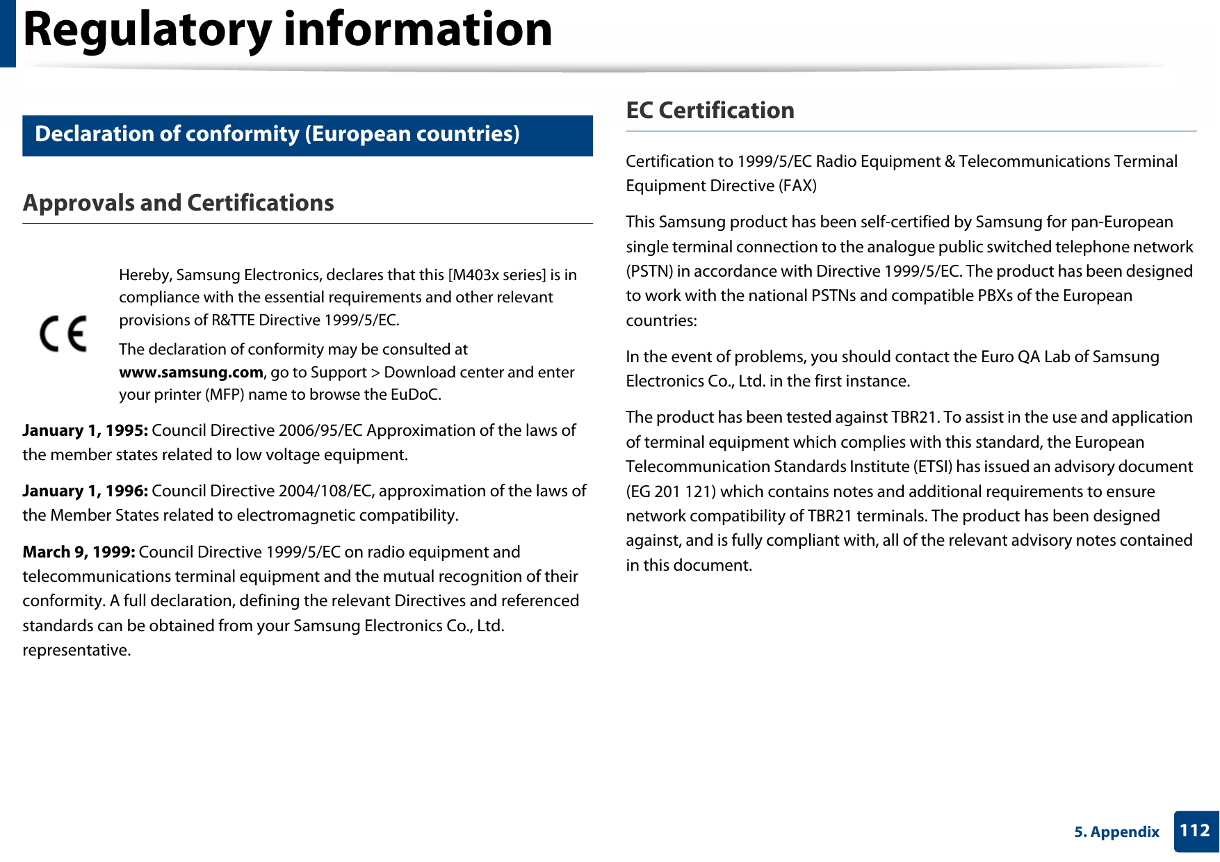 Regulatory information1125. Appendix19 Declaration of conformity (European countries)Approvals and CertificationsJanuary 1, 1995: Council Directive 2006/95/EC Approximation of the laws of the member states related to low voltage equipment.January 1, 1996: Council Directive 2004/108/EC, approximation of the laws of the Member States related to electromagnetic compatibility.March 9, 1999: Council Directive 1999/5/EC on radio equipment and telecommunications terminal equipment and the mutual recognition of their conformity. A full declaration, defining the relevant Directives and referenced standards can be obtained from your Samsung Electronics Co., Ltd. representative.EC CertificationCertification to 1999/5/EC Radio Equipment &amp; Telecommunications Terminal Equipment Directive (FAX)This Samsung product has been self-certified by Samsung for pan-European single terminal connection to the analogue public switched telephone network (PSTN) in accordance with Directive 1999/5/EC. The product has been designed to work with the national PSTNs and compatible PBXs of the European countries:In the event of problems, you should contact the Euro QA Lab of Samsung Electronics Co., Ltd. in the first instance.The product has been tested against TBR21. To assist in the use and application of terminal equipment which complies with this standard, the European Telecommunication Standards Institute (ETSI) has issued an advisory document (EG 201 121) which contains notes and additional requirements to ensure network compatibility of TBR21 terminals. The product has been designed against, and is fully compliant with, all of the relevant advisory notes contained in this document.Hereby, Samsung Electronics, declares that this [M403x series] is in compliance with the essential requirements and other relevant provisions of R&amp;TTE Directive 1999/5/EC.The declaration of conformity may be consulted at www.samsung.com, go to Support &gt; Download center and enter your printer (MFP) name to browse the EuDoC.