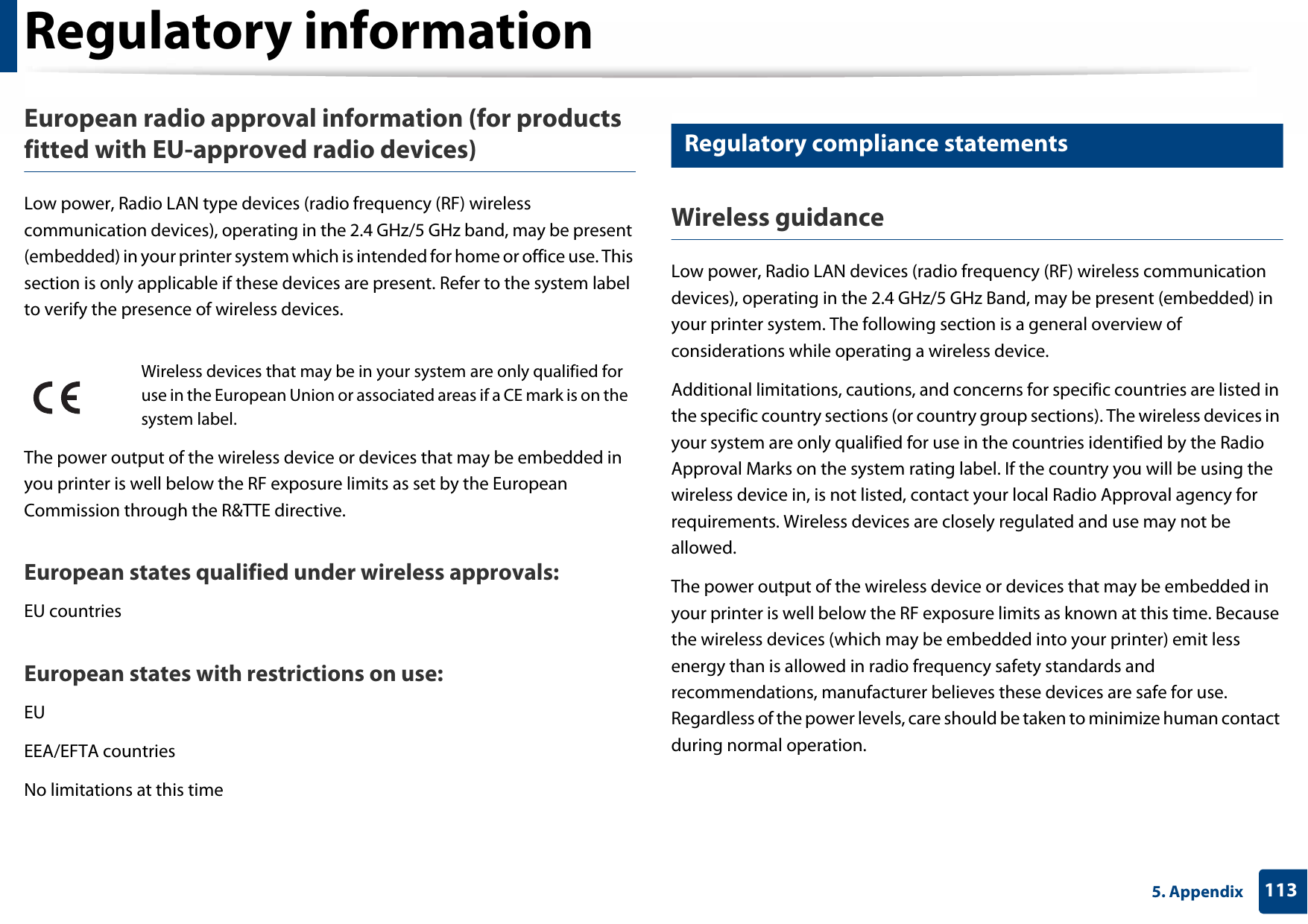 Regulatory information1135. AppendixEuropean radio approval information (for products fitted with EU-approved radio devices)Low power, Radio LAN type devices (radio frequency (RF) wireless communication devices), operating in the 2.4 GHz/5 GHz band, may be present (embedded) in your printer system which is intended for home or office use. This section is only applicable if these devices are present. Refer to the system label to verify the presence of wireless devices.The power output of the wireless device or devices that may be embedded in you printer is well below the RF exposure limits as set by the European Commission through the R&amp;TTE directive.European states qualified under wireless approvals:EU countriesEuropean states with restrictions on use:EUEEA/EFTA countriesNo limitations at this time20 Regulatory compliance statementsWireless guidanceLow power, Radio LAN devices (radio frequency (RF) wireless communication devices), operating in the 2.4 GHz/5 GHz Band, may be present (embedded) in your printer system. The following section is a general overview of considerations while operating a wireless device.Additional limitations, cautions, and concerns for specific countries are listed in the specific country sections (or country group sections). The wireless devices in your system are only qualified for use in the countries identified by the Radio Approval Marks on the system rating label. If the country you will be using the wireless device in, is not listed, contact your local Radio Approval agency for requirements. Wireless devices are closely regulated and use may not be allowed.The power output of the wireless device or devices that may be embedded in your printer is well below the RF exposure limits as known at this time. Because the wireless devices (which may be embedded into your printer) emit less energy than is allowed in radio frequency safety standards and recommendations, manufacturer believes these devices are safe for use. Regardless of the power levels, care should be taken to minimize human contact during normal operation.Wireless devices that may be in your system are only qualified for use in the European Union or associated areas if a CE mark is on the system label.