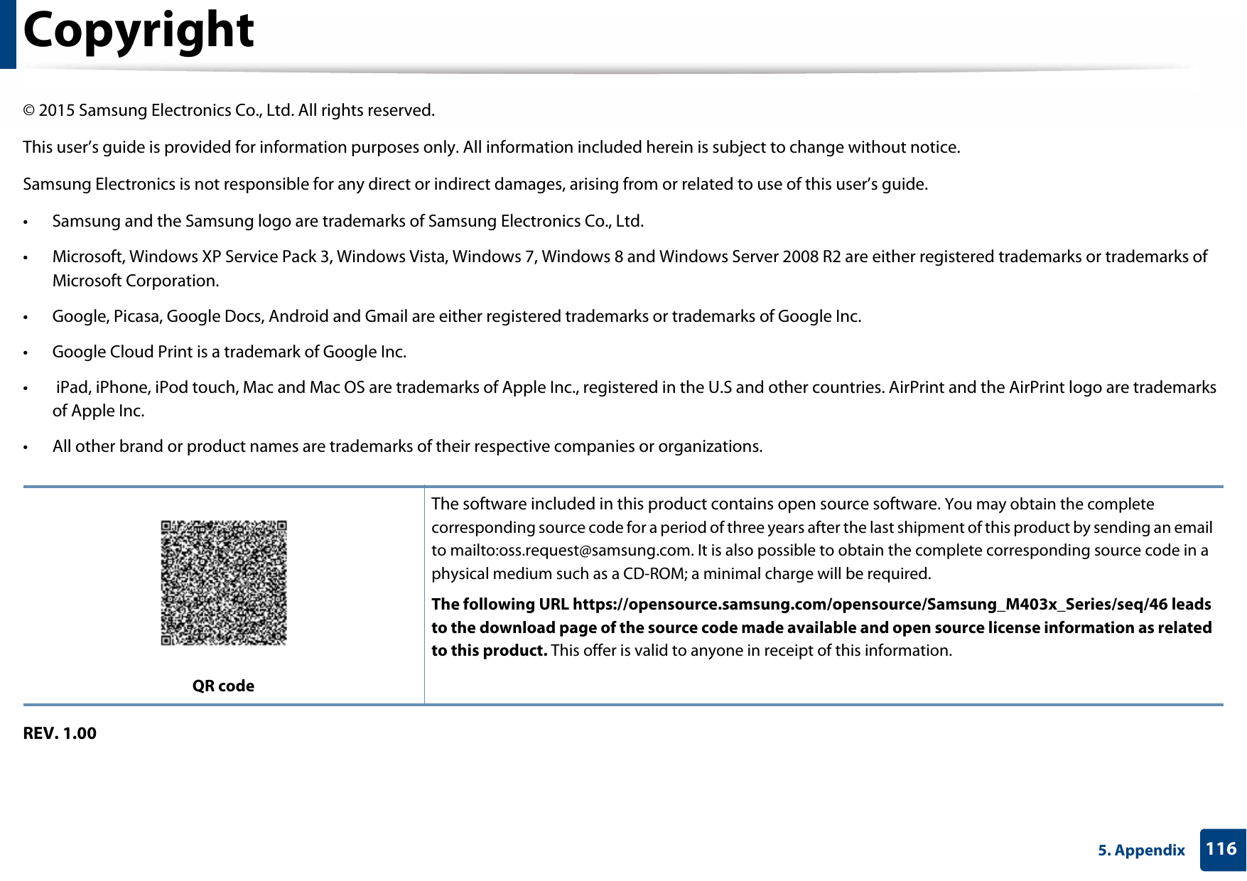 1165. AppendixCopyright© 2015 Samsung Electronics Co., Ltd. All rights reserved.This user’s guide is provided for information purposes only. All information included herein is subject to change without notice.Samsung Electronics is not responsible for any direct or indirect damages, arising from or related to use of this user’s guide.• Samsung and the Samsung logo are trademarks of Samsung Electronics Co., Ltd.• Microsoft, Windows XP Service Pack 3, Windows Vista, Windows 7, Windows 8 and Windows Server 2008 R2 are either registered trademarks or trademarks of Microsoft Corporation.• Google, Picasa, Google Docs, Android and Gmail are either registered trademarks or trademarks of Google Inc.• Google Cloud Print is a trademark of Google Inc.•  iPad, iPhone, iPod touch, Mac and Mac OS are trademarks of Apple Inc., registered in the U.S and other countries. AirPrint and the AirPrint logo are trademarks of Apple Inc.• All other brand or product names are trademarks of their respective companies or organizations.REV. 1.00QR codeThe software included in this product contains open source software. You may obtain the complete corresponding source code for a period of three years after the last shipment of this product by sending an email to mailto:oss.request@samsung.com. It is also possible to obtain the complete corresponding source code in a physical medium such as a CD-ROM; a minimal charge will be required.The following URL https://opensource.samsung.com/opensource/Samsung_M403x_Series/seq/46 leads to the download page of the source code made available and open source license information as related to this product. This offer is valid to anyone in receipt of this information.