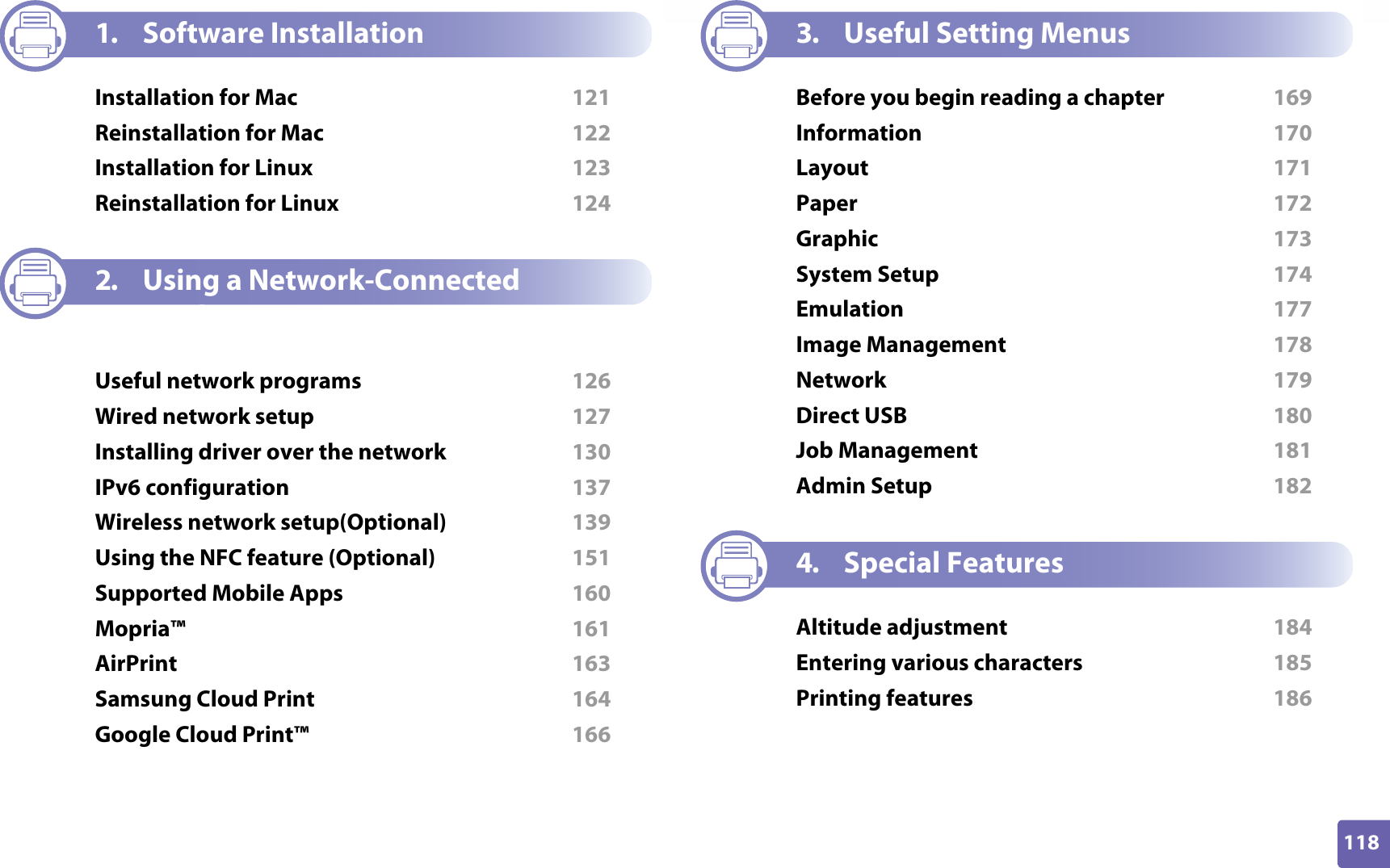 118ADVANCED1. Software InstallationInstallation for Mac  121Reinstallation for Mac  122Installation for Linux  123Reinstallation for Linux  1242. Using a Network-Connected MachineUseful network programs  126Wired network setup  127Installing driver over the network  130IPv6 configuration  137Wireless network setup(Optional)  139Using the NFC feature (Optional)  151Supported Mobile Apps  160Mopria™  161AirPrint  163Samsung Cloud Print  164Google Cloud Print™  1663. Useful Setting MenusBefore you begin reading a chapter  169Information  170Layout  171Paper  172Graphic  173System Setup  174Emulation  177Image Management  178Network  179Direct USB  180Job Management  181Admin Setup  1824. Special FeaturesAltitude adjustment  184Entering various characters  185Printing features  186