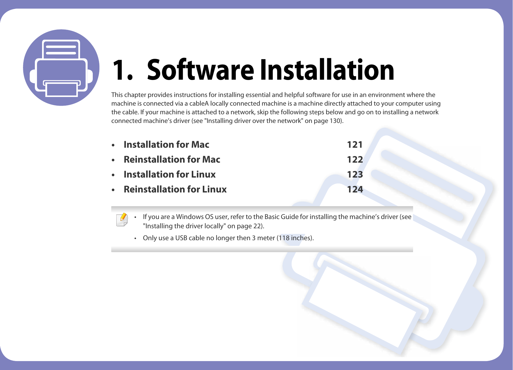 1. Software InstallationThis chapter provides instructions for installing essential and helpful software for use in an environment where the machine is connected via a cableA locally connected machine is a machine directly attached to your computer using the cable. If your machine is attached to a network, skip the following steps below and go on to installing a network connected machine’s driver (see &quot;Installing driver over the network&quot; on page 130).• Installation for Mac 121• Reinstallation for Mac 122• Installation for Linux 123• Reinstallation for Linux 124 • If you are a Windows OS user, refer to the Basic Guide for installing the machine’s driver (see &quot;Installing the driver locally&quot; on page 22).• Only use a USB cable no longer then 3 meter (118 inches). 