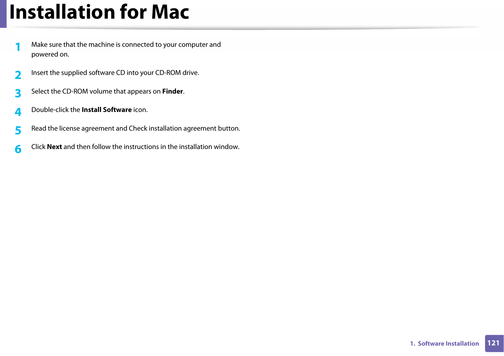 1211.  Software InstallationInstallation for Mac1Make sure that the machine is connected to your computer and powered on.2  Insert the supplied software CD into your CD-ROM drive.3  Select the CD-ROM volume that appears on Finder.4  Double-click the Install Software icon.5  Read the license agreement and Check installation agreement button.6  Click Next and then follow the instructions in the installation window.