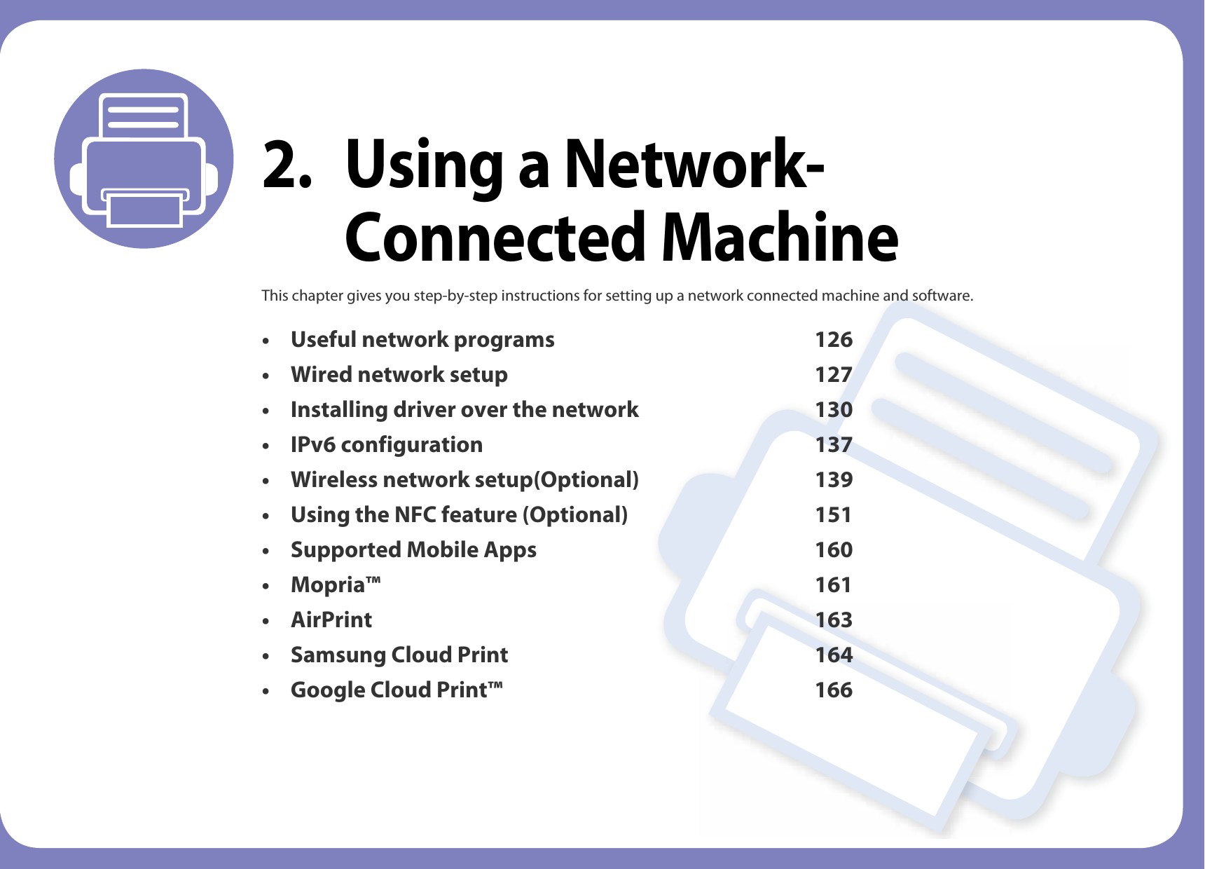 2. Using a Network-Connected MachineThis chapter gives you step-by-step instructions for setting up a network connected machine and software.• Useful network programs 126• Wired network setup 127• Installing driver over the network 130• IPv6 configuration 137• Wireless network setup(Optional) 139• Using the NFC feature (Optional) 151• Supported Mobile Apps 160• Mopria™ 161• AirPrint 163• Samsung Cloud Print 164• Google Cloud Print™ 166
