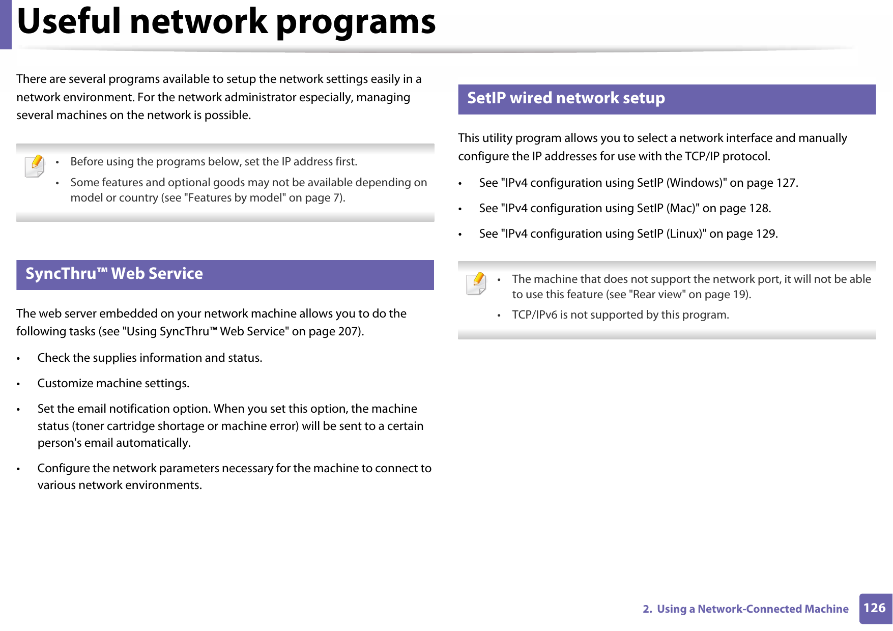 1262.  Using a Network-Connected MachineUseful network programsThere are several programs available to setup the network settings easily in a network environment. For the network administrator especially, managing several machines on the network is possible. • Before using the programs below, set the IP address first.• Some features and optional goods may not be available depending on model or country (see &quot;Features by model&quot; on page 7). 1 SyncThru™ Web ServiceThe web server embedded on your network machine allows you to do the following tasks (see &quot;Using SyncThru™ Web Service&quot; on page 207).• Check the supplies information and status.• Customize machine settings.• Set the email notification option. When you set this option, the machine status (toner cartridge shortage or machine error) will be sent to a certain person&apos;s email automatically.• Configure the network parameters necessary for the machine to connect to various network environments.2 SetIP wired network setupThis utility program allows you to select a network interface and manually configure the IP addresses for use with the TCP/IP protocol.• See &quot;IPv4 configuration using SetIP (Windows)&quot; on page 127.• See &quot;IPv4 configuration using SetIP (Mac)&quot; on page 128.• See &quot;IPv4 configuration using SetIP (Linux)&quot; on page 129. • The machine that does not support the network port, it will not be able to use this feature (see &quot;Rear view&quot; on page 19).• TCP/IPv6 is not supported by this program. 