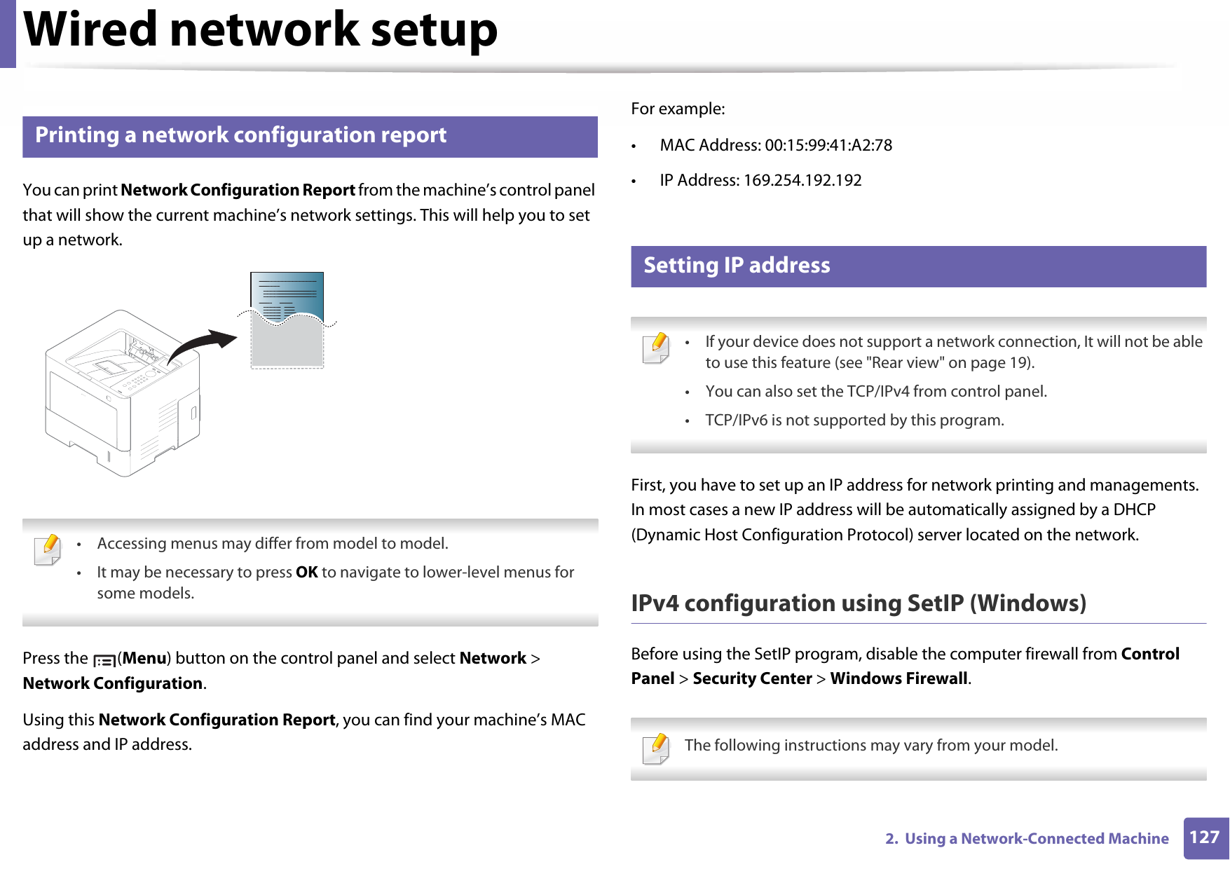 1272.  Using a Network-Connected MachineWired network setup3 Printing a network configuration reportYou can print Network Configuration Report from the machine’s control panel that will show the current machine’s network settings. This will help you to set up a network. • Accessing menus may differ from model to model.• It may be necessary to press OK to navigate to lower-level menus for some models. Press the  (Menu) button on the control panel and select Network &gt; Network Configuration.Using this Network Configuration Report, you can find your machine’s MAC address and IP address.For example:• MAC Address: 00:15:99:41:A2:78• IP Address: 169.254.192.1924 Setting IP address • If your device does not support a network connection, It will not be able to use this feature (see &quot;Rear view&quot; on page 19).• You can also set the TCP/IPv4 from control panel.• TCP/IPv6 is not supported by this program. First, you have to set up an IP address for network printing and managements. In most cases a new IP address will be automatically assigned by a DHCP (Dynamic Host Configuration Protocol) server located on the network.IPv4 configuration using SetIP (Windows)Before using the SetIP program, disable the computer firewall from Control Panel &gt; Security Center &gt; Windows Firewall. The following instructions may vary from your model. 