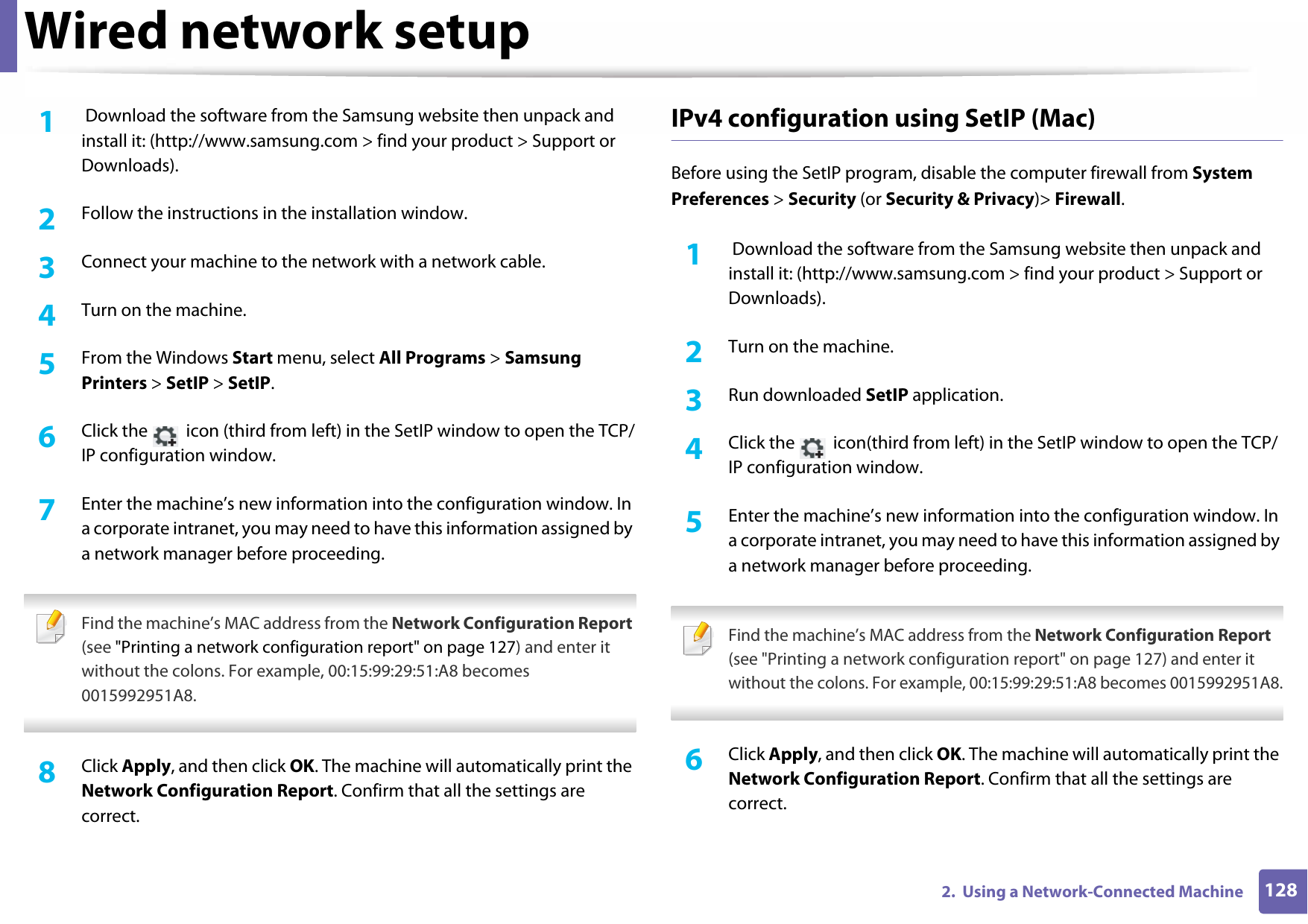 Wired network setup1282.  Using a Network-Connected Machine1 Download the software from the Samsung website then unpack and install it: (http://www.samsung.com &gt; find your product &gt; Support or Downloads).2  Follow the instructions in the installation window.3  Connect your machine to the network with a network cable.4  Turn on the machine.5  From the Windows Start menu, select All Programs &gt; Samsung Printers &gt; SetIP &gt; SetIP.6  Click the   icon (third from left) in the SetIP window to open the TCP/IP configuration window.7  Enter the machine’s new information into the configuration window. In a corporate intranet, you may need to have this information assigned by a network manager before proceeding. Find the machine’s MAC address from the Network Configuration Report (see &quot;Printing a network configuration report&quot; on page 127) and enter it without the colons. For example, 00:15:99:29:51:A8 becomes 0015992951A8. 8  Click Apply, and then click OK. The machine will automatically print the Network Configuration Report. Confirm that all the settings are correct.IPv4 configuration using SetIP (Mac)Before using the SetIP program, disable the computer firewall from System Preferences &gt; Security (or Security &amp; Privacy)&gt; Firewall.1 Download the software from the Samsung website then unpack and install it: (http://www.samsung.com &gt; find your product &gt; Support or Downloads).2  Turn on the machine.3  Run downloaded SetIP application.4  Click the   icon(third from left) in the SetIP window to open the TCP/IP configuration window.5  Enter the machine’s new information into the configuration window. In a corporate intranet, you may need to have this information assigned by a network manager before proceeding. Find the machine’s MAC address from the Network Configuration Report (see &quot;Printing a network configuration report&quot; on page 127) and enter it without the colons. For example, 00:15:99:29:51:A8 becomes 0015992951A8. 6  Click Apply, and then click OK. The machine will automatically print the Network Configuration Report. Confirm that all the settings are correct.