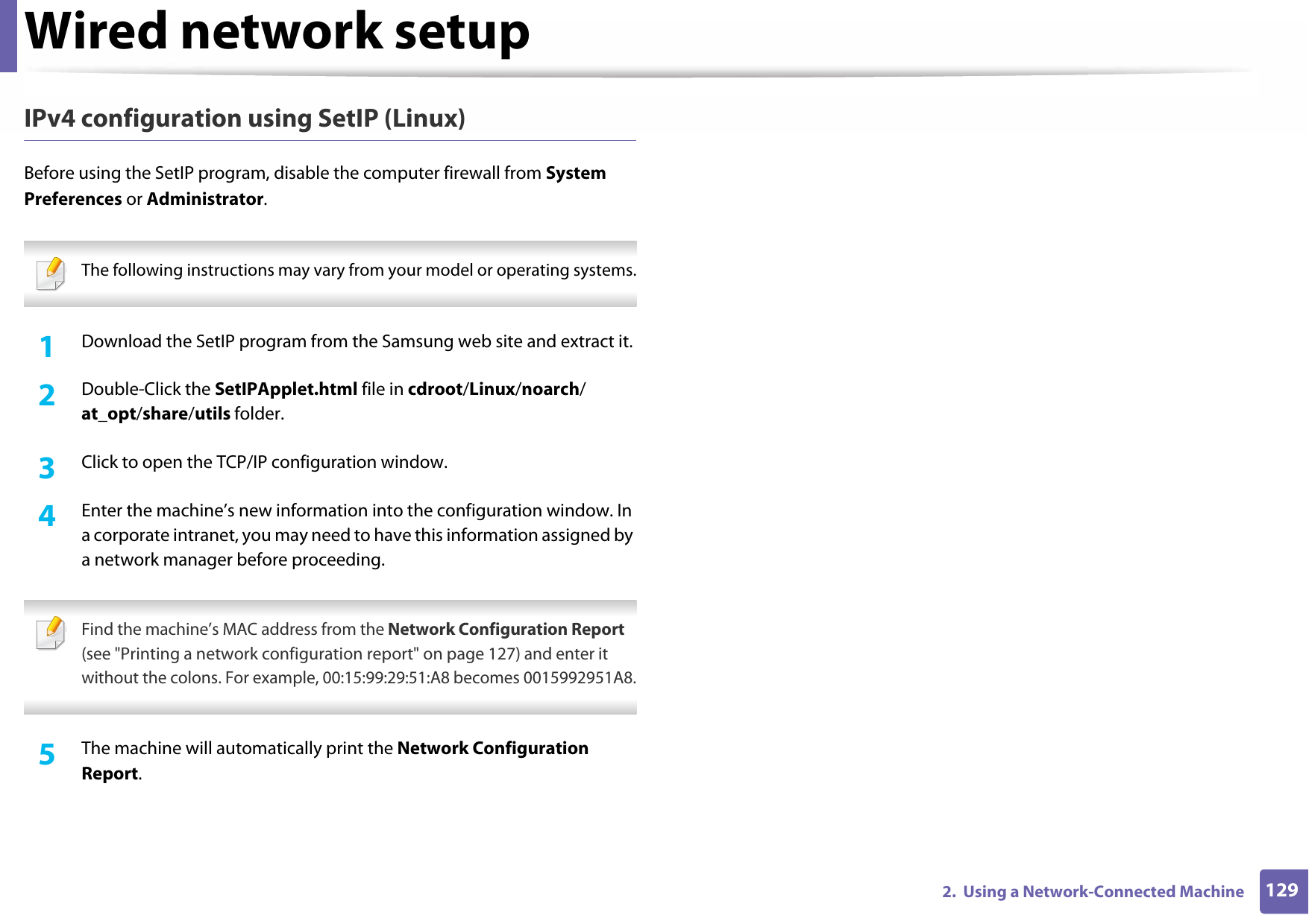 Wired network setup1292.  Using a Network-Connected MachineIPv4 configuration using SetIP (Linux)Before using the SetIP program, disable the computer firewall from System Preferences or Administrator. The following instructions may vary from your model or operating systems. 1Download the SetIP program from the Samsung web site and extract it.2  Double-Click the SetIPApplet.html file in cdroot/Linux/noarch/at_opt/share/utils folder.3  Click to open the TCP/IP configuration window.4  Enter the machine’s new information into the configuration window. In a corporate intranet, you may need to have this information assigned by a network manager before proceeding. Find the machine’s MAC address from the Network Configuration Report (see &quot;Printing a network configuration report&quot; on page 127) and enter it without the colons. For example, 00:15:99:29:51:A8 becomes 0015992951A8. 5  The machine will automatically print the Network Configuration Report.
