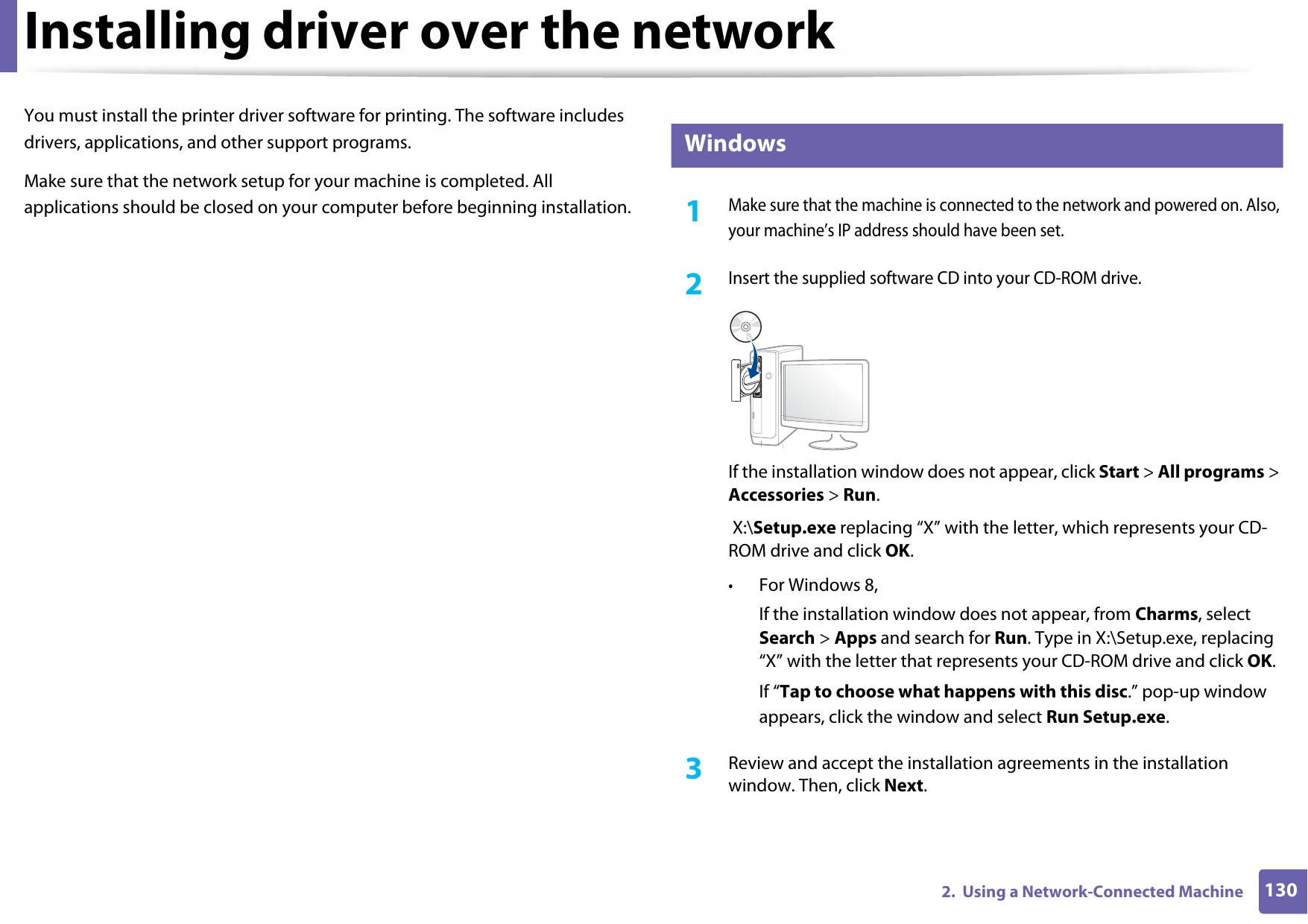 1302.  Using a Network-Connected MachineInstalling driver over the networkYou must install the printer driver software for printing. The software includes drivers, applications, and other support programs.Make sure that the network setup for your machine is completed. All applications should be closed on your computer before beginning installation.5 Windows1Make sure that the machine is connected to the network and powered on. Also, your machine’s IP address should have been set.2 Insert the supplied software CD into your CD-ROM drive.If the installation window does not appear, click Start &gt; All programs &gt; Accessories &gt; Run. X:\Setup.exe replacing “X” with the letter, which represents your CD-ROM drive and click OK.•For Windows 8,If the installation window does not appear, from Charms, select Search &gt; Apps and search for Run. Type in X:\Setup.exe, replacing “X” with the letter that represents your CD-ROM drive and click OK.If “Tap to choose what happens with this disc.” pop-up window appears, click the window and select Run Setup.exe.3  Review and accept the installation agreements in the installation window. Then, click Next.